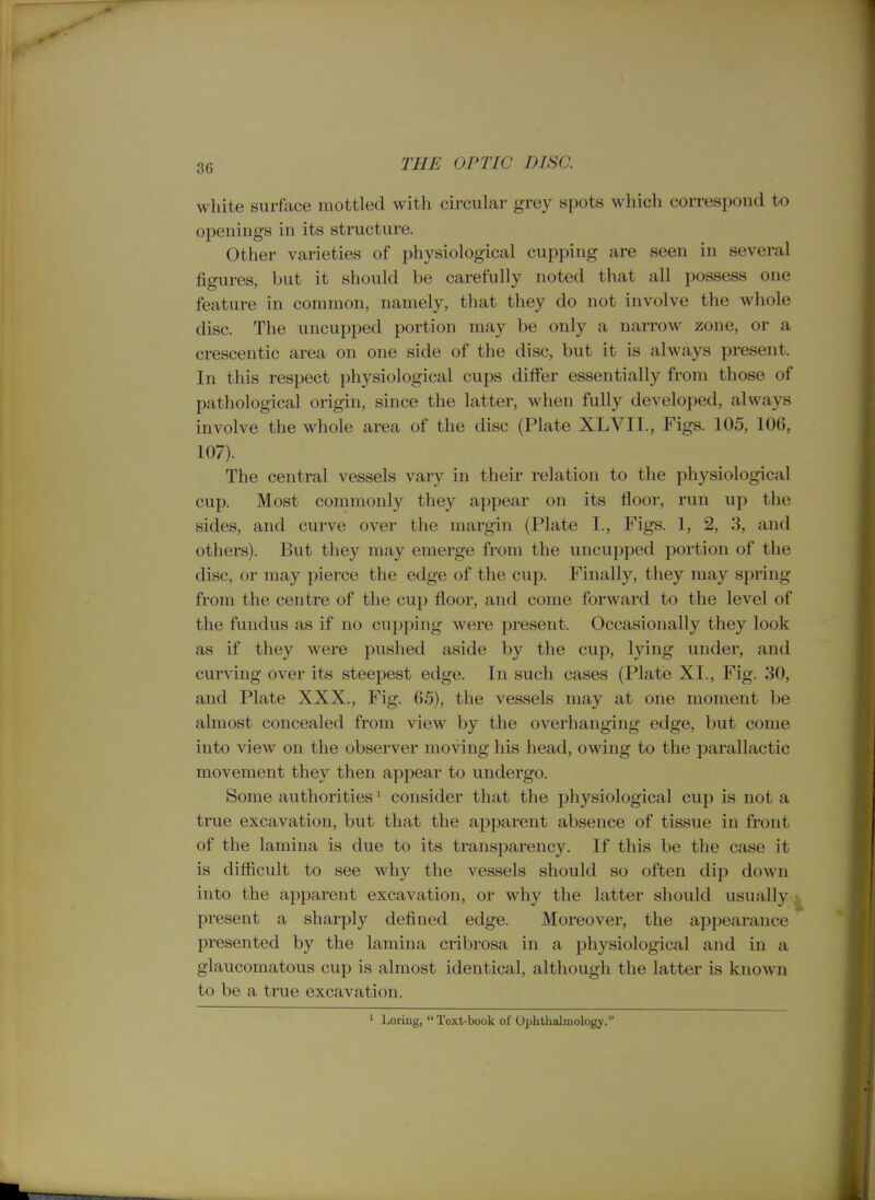 white surface mottled with circular grey spots which correspond to openings in its structure. Other varieties of physiological cupping are seen in several figures, but it should be carefully noted that all possess one feature in common, namely, that they do not involve the whole disc. The uncupped portion may be only a narrow zone, or a crescentic area on one side of the disc, but it is always present. In this respect physiological cups differ essentially from those of pathological origin, since the latter, when fully developed, always involve the whole area of the disc (Plate XLVII., Figs. 105, 106, 107). The central vessels vary in their relation to the physiological cup. Most commonly they appear on its floor, run up the sides, and curve over the margin (Plate I., Figs. 1, 2, 3, and others). But they may emerge from the uncupped portion of the disc, or may pierce the edge of the cup. Finally, they may spring from the centre of the cup floor, and come forward to the level of the fundus as if no cupping were present. Occasionally they look as if they were pushed aside by the cup, lying under, and curving over its steepest edge. In such cases (Plate XL, Fig. 30, and Plate XXX., Fig. 65), the vessels may at one moment be almost concealed from view by the overhanging edge, but come into view on the observer moving his head, owing to the parallactic movement they then appear to undergo. Some authorities ^ consider that the physiological cup is not a true excavation, but that the apparent absence of tissue in front of the lamina is due to its transparency. If this be the case it is difficult to see why the vessels should so often dip down into the apparent excavation, or why the latter should usually present a sharply defined edge. Moreover, the appearance presented by the lamina cribrosa in a physiological and in a glaucomatous cup is almost identical, although the latter is known to be a true excavation. ' Loring, Toxt-book of Ophthalmology.