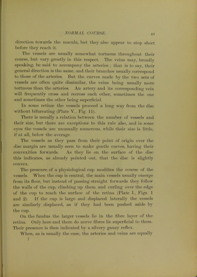 NORMAL COURSE. direction towards the macula, but tliey also appear to stop short before they reach it. The vessels are usually somewhat tortuous throughout their course, but vary greatly in this respect. The veins may, broadly speaking, be said to accompany the arteries ; that is to say, their general direction is the same, and their branches usually correspond to those of the arteries. But the curves made by the two sets of vessels are often quite dissimilar, the veins being usually more tortuous than the arteries. An artery and its corresponding vein will frequently cross and recross each other, sometimes the one and sometimes the other being superficial. In some retinse the vessels proceed a long way from the disc without bifurcating (Plate V., Fig. 11). There is usually a relation between the number of vessels and their size, but there are exceptions to this rule also, and in some eyes the vessels are unusually numerous, while their size is little, if at all, below the average. The vessels as they pass from their point of origin over the disc margin are usually seen to make gentle curves, having their convexities forwards. As they lie on the surface of the disc this indicates, as already pointed out, that the disc is slightly convex. The presence of a physiological cup modifies the course of the vessels. When the cup is central, the main vessels usually emerge from its floor, but instead of passing straight forwards they follow the walls of the cup, climbing up them and curling over the edge of the cup to reach the surface of the retina (Plate I., Figs. 1 and 2). If the cup is large and displaced laterally the vessels are similarly displaced, as if they had been pushed aside by the cup. On the fundus the larger vessels lie in the fibre layer of the retina. Only here and there do nerve fibres lie superficial to them. Their presence is then indicated by a silvery gauzy reflex. When, as is usually the case, the arteries and veins are equally 7