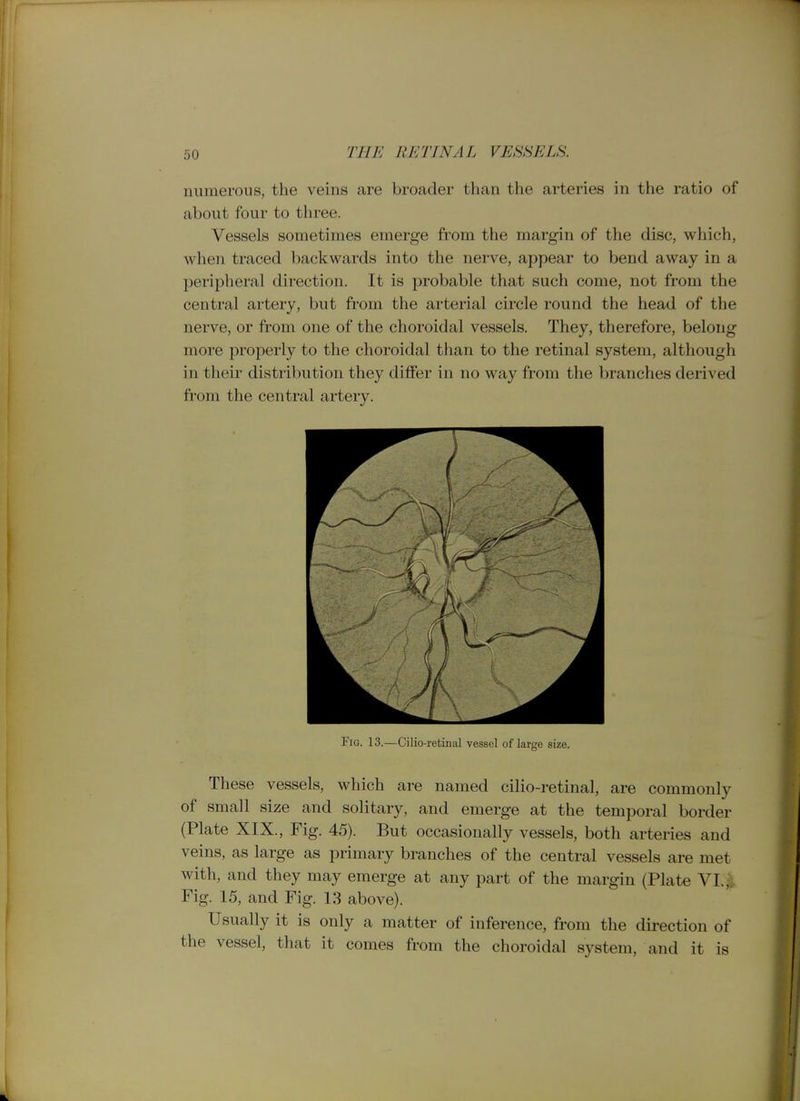 numerous, the veins are broader than the arteries in the ratio of about four to three. Vessels sometimes emerge from the margin of the disc, which, when traced backwards into the nerve, appear to bend away in a peripheral direction. It is probable that such come, not from the central artery, but from the arterial circle round the head of the nerve, or from one of the choroidal vessels. They, therefore, belong more properly to the choroidal than to the retinal system, although in their distribution they differ in no way from the branches derived from the central artery. Fig. 13.—Cilio-retinal vessel of large size. These vessels, which are named cilio-retinal, are commonly of small size and solitary, and emerge at the temporal border (Plate XIX., Fig. 45). But occasionally vessels, both arteries and veins, as large as primary branches of the central vessels are met with, and they may emerge at any part of the margin (Plate VI. ^ Fig. 15, and Fig. 13 above). Usually it is only a matter of inference, from the dii-ection of the vessel, that it comes from the choroidal system, and it is