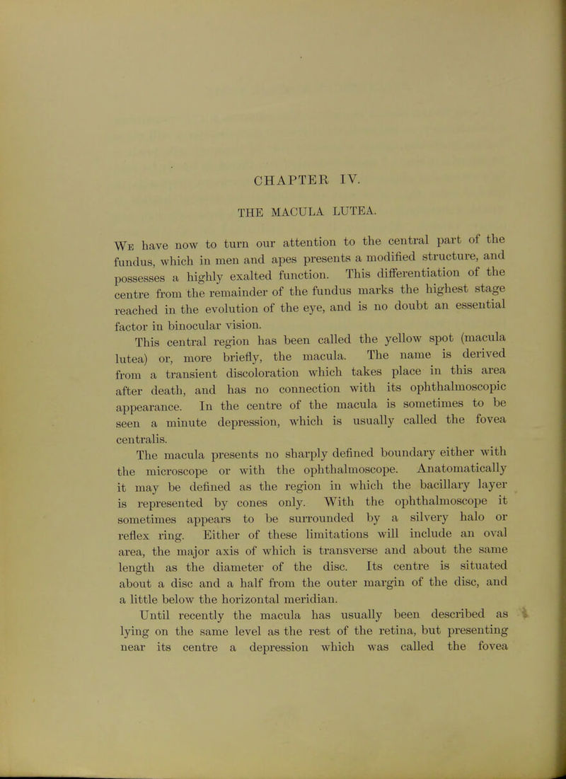 THE MACULA LUTEA. We have now to turn our attention to the central part of the fundus, which in men and apes presents a modified structure, and possesses a highly exalted function. This differentiation of the centre from the remainder of the fundus marks the highest stage reached in the evolution of the eye, and is no doubt an essential factor in binocular vision. This central region has been called the yellow spot (macula lutea) or, more briefly, the macula. The name is derived from a transient discoloration which takes place in this area after death, and has no connection with its ophthalmoscopic appearance. In the centre of the macula is sometimes to be seen a minute depression, which is usually called the fovea centralis. The macula presents no sharply defined boundary either with the microscope or with the ophthalmoscope. Anatomatically it may be defined as the region in which the bacillary layer is represented by cones only. With the ophthalmoscope it sometimes appears to be surrounded by a silvery halo or reflex ring. Either of these limitations will include an oval area, the major axis of which is transverse and about the same length as the diameter of the disc. Its centre is situated about a disc and a half from the outer margin of the disc, and a little below the horizontal meridian. Until recently the macula has usually been described as lying on the same level as the rest of the retina, but presenting near its centre a depression which was called the fovea