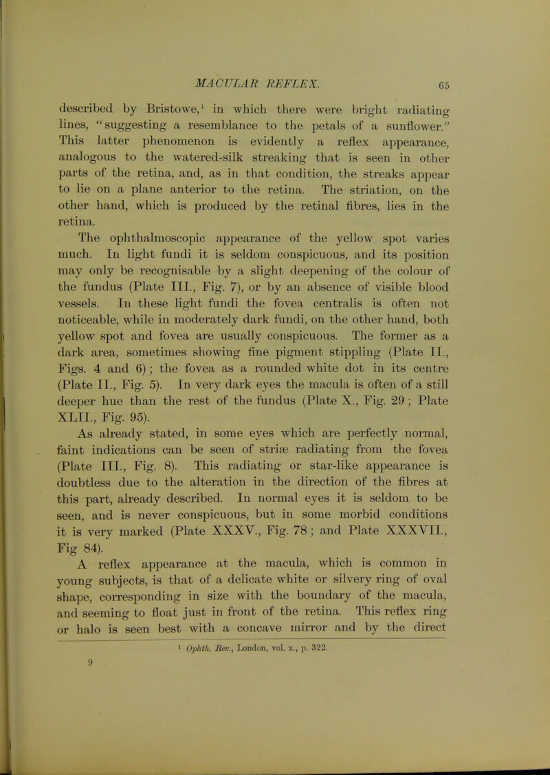 MACULAR REFLEX. described by Bristowe,* in which there were bright radiating lines, suggesting a resemblance to the petals of a sunflower. This latter phenomenon is evidently a reflex appearance, analogous to the watered-silk streaking that is seen in other parts of the retina, and, as in that condition, the streaks appear to lie on a plane anterior to the retina. The striation, on the other hand, which is produced by the retinal fibres, lies in the retina. The ophthalmoscopic appearance of the yellow spot varies much. In light fundi it is seldom conspicuous, and its position may only be recognisable by a slight deepening of the colour of the fundus (Plate III., Fig. 7), or by an absence of visible blood vessels. In these light fundi the fovea centralis is often not noticeable, while in moderately dark fundi, on the other hand, both yellow spot and fovea are usually conspicuous. The former as a dark area, sometimes showing fine pigment stippling (Plate IL, Figs. 4 and 6); the fovea as a rounded white dot in its centre (Plate II., Fig. 5). In very dark eyes the macula is often of a still deeper hue than the rest of the fundus (Plate X., Fig. 29 ; Plate XLII., Fig. 95). As already stated, in some eyes which are perfectly normal, faint indications can be seen of strise radiating from the fovea (Plate III., Fig. 8). This radiating or star-like appearance is doubtless due to the alteration in the direction of the fibres at this part, already described. In normal eyes it is seldom to be seen, and is never conspicuous, but in some morbid conditions it is very marked (Plate XXXV., Fig. 78; and Plate XXXVII., Fig 84). A reflex appearance at the macula, which is common in young subjects, is that of a delicate white or silvery ring of oval shape, coiTesponding in size with the boundary of the macula, and seeming to float just in front of the retina. This reflex ring or halo is seen best with a concave mirror and by the direct 9 1 Ophth. Bev., London, vol. x., p. 322.