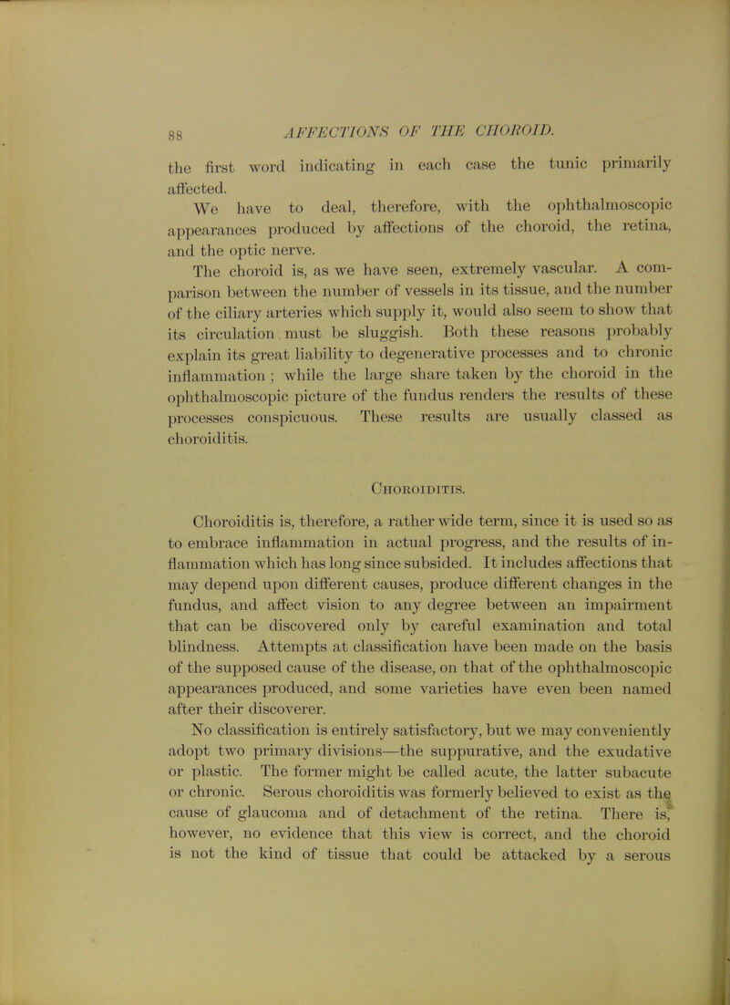 tlie first word indicating in each case the tunic primarily affected. We have to deal, therefore, with the ophthalmoscopic appearances produced by affections of the choroid, the retina, and the optic nerve. The choroid is, as we have seen, extremely vascular. A com- parison between the number of vessels in its tissue, and the number of the ciliary arteries which supply it, would also seem to show that its circulation must be sluggish. Both these reasons probably explain its great liability to degenerative processes and to chronic inflammation; while the large share taken by the choroid in the ophthalmoscopic picture of the fundus renders the results of these processes conspicuous. These results are usually classed as choroiditis. Choroiditis. Choroiditis is, therefore, a rather wide term, since it is used so as to embrace inflammation in actual progress, and the results of in- flammation which has long since subsided. It includes aflfections that may depend upon diflferent causes, produce different changes in the fundus, and affect vision to any degree between an impairment that can be discovered only by careful examination and total blindness. Attempts at classification have been made on the basis of the supposed cause of the disease, on that of the ophthalmoscopic appearances produced, and some varieties have even been named after their discoverer. No classification is entirely satisfactory, but we may conveniently adopt two primary divisions—the suppurative, and the exudative or plastic. The former might be called acute, the latter subacute or chronic. Serous choroiditis was formerly believed to exist as the cause of glaucoma and of detachment of the retina. There is, however, no evidence that this view is correct, and the choroid is not the kind of tissue that could be attacked by a serous