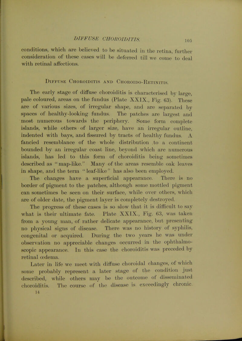 DIFF USE CHOROIDrriH. 105 conditions, which are believed to be situated in the retina, further consideration of these cases will be deferred till we come to deal with retinal affections. Diffuse Choroiditis and Choroido-Retinitis. The early stage of diffuse choroiditis is characterised by large, pale coloured, areas on the fundus (Plate XXIX., Fig. 63). These are of various sizes, of irregular shape, and are separated by spaces of healthy-looking fundus. The patches are largest and most numerous towards the periphery. Some form complete islands, while others of larger size, have an irregular outline, indented with bays, and fissured by tracts of healthy fundus. A fancied resemblance of the whole distribution to a continent bounded by an irregular coast line, beyond which are numerous islands, has led to this form of choroiditis being sometimes described as map-like. Many of the areas resemble oak leaves in shape, and the term  leaf-like  has also been employed. The changes have a superficial appearance. There is no border of pigment to the patches, although some mottled pigment can sometimes be seen on their surface, while over others, which are of older date, the pigment layer is completely destroyed. The progress of these cases is so slow that it is difficult to say what is their ultimate fate. Plate XXIX., Fig. 63, was taken from a young man, of rather delicate appearance, but presenting no physical signs of disease. There was no history of syphihs, congenital or acquired. During the two years he was under observation no appreciable changes occurred in the ophthalmo- scopic appearance. In this case the choroiditis was preceded by retinal oedema. Later in life we meet with diffuse choroidal changes, of which some probably represent a later stage of the condition just described, while others may be the outcome of disseminated ciioroiditis. Tlie course of the disease is exceedingly chronic. 14