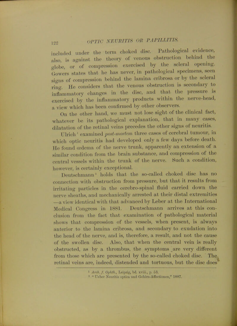 included under the term choked disc. Pathological evidence, also, is against the theory of venous obstruction behind the globe, or of compression exercised by the scleral opening. Gowe'rs states that he has never, in pathological specimens, seen signs of compression behind the lamina cribrosa or by the scleral ring. He considers that the venous obstruction is secondary to inflammatory changes in the disc, and that the pressure is exercised by the inflammatory products within the nerve-head, a view which has been confirmed by other observers. On the other hand, we must not lose sight of the clinical fact, whatever be its pathological explanation, that in many cases, dilatation of the retinal veins precedes the other signs of neuritis. Ulrich' examined post-mortem three cases of cerebral tumour, in which optic neuritis had developed only a few days before death. He found oedema of the nerve trunk, apparently an extension of a similar condition from the brain substance, and compression of the central vessels within the trunk of the nerve. Such a condition, however, is certainly exceptional. Deutschmann' holds that the so-called choked disc has no connection with obstruction from pressure, but that it results from irritating particles in the cerebro-spinal fluid carried down the nerve sheaths, and mechanically arrested at their distal extremities —a view identical with that advanced by Leber at the International Medical Congress in 1881. Deutschmann arrives at this con- clusion from the fact that examination of pathological material shows that compression of the vessels, when present, is always anterior to the lamina cribrosa, and secondary to exudation into the head of the nerve, and is, therefore, a result, and not the cause of the swollen disc. Also, that when the central vein is really obstructed, as by a thrombus, the symptoms are very difierent from those which are presented by the so-called choked disc. The retinal veins are, indeed, distended and tortuous, but the disc does' 1 Arch. f. Ophth., Leipzig, bd. xviii., p. 53. ^  Ueber Neuritis optica und Geliirn-Affectionen, 1887.