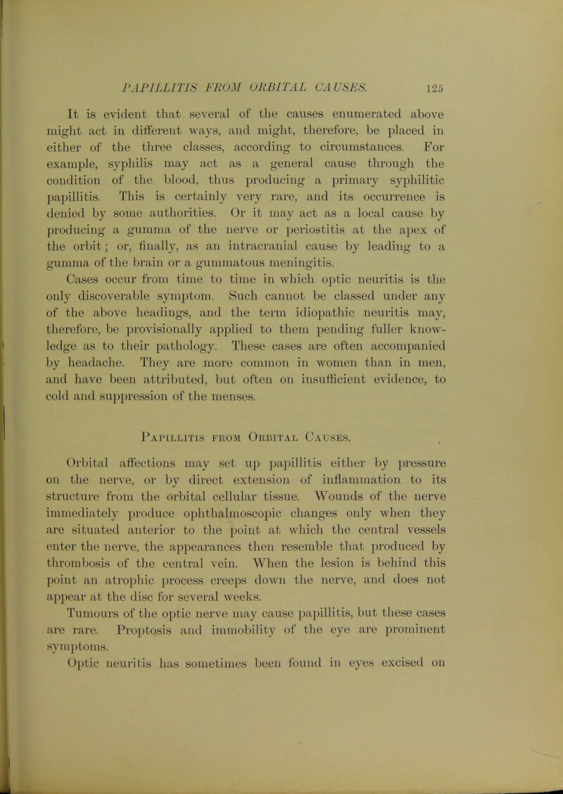 It is evident that several of the causes enumerated above might act in different ways, and might, therefore, be placed in either of the three classes, according to circumstances. For example, syphilis may act as a general cause through the condition of the blood, thus producing a primary syphilitic papillitis. This is certainly very rare, and its occurrence is denied by some authorities. Or it may act as a local cause by producing a gumma of the nerve or periostitis at the apex of the orbit; or, finally, as an intracranial cause by leading to a gumma of the brain or a gummatous meningitis. Cases occur from time to time in which optic neuritis is the only discoverable symptom. Such cannot be classed under any of the above headings, and the term idiopathic neuritis may, therefore, be provisionally applied to them pending fuller know- ledge as to their pathology. These cases are often accompanied by headache. They are more common in women than in men, and have been attributed, but often on insufficient evidence, to cold and suppression of the menses. Papillitis from Orbital Causes. Orbital affections may set up papillitis either by pressure on the nerve, or by direct extension of inflammation to its structure fi-om the orbital cellular tissue. Wounds of the nerve immediately produce ophthalmoscopic changes only when they are situated anterior to the point at which the central vessels enter the nerve, the appearances then resemble that produced by thrombosis of the central vein. When the lesion is behind this point an atrophic process creeps down the nerve, and does not appear at the disc for several weeks. Tumours of the optic nerve may cause papillitis, but these cases are rare. Proptosis and immobility of the eye are prominent symptoms. Optic neuritis has sometimes been found in eyes excised on