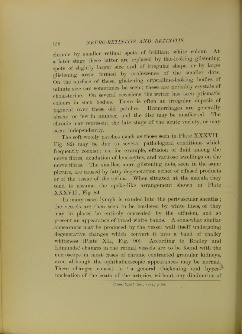 chronic by smaller retinal spots of brilliant white colour. At a later stage these latter are replaced by flat-looking glistening spots of slightly larger size and of irregular shape, or by large glistening areas formed by coalescence of the smaller dots.^ On the surface of these, glistening crystalline-looking bodies of minute size can sometimes be seen; these are probably crystals of cholesterine. On several occasions the writer has seen prismatic colours in such bodies. There is often an irregular deposit of pigment over these old patches. Haemorrhages are generally absent or few in number, and the disc may be unaffected. The chronic may represent the late stage of the acute variety, or may occur independently. The soft woolly patches (such as those seen in Plate XXXVII., Fig. 82) may be due to several pathological conditions which frequently coexist; as, for example, effusion of fluid among the nerve fibres, exudation of leucocytes, and varicose swellings on the nerve fibres. The smaller, more glistening dots, seen in the same picture, are caused by fatty degeneration either of efl'used products or of the tissue of the retina. When situated at the macula they tend to assume the spoke-like arrangement shown in Plate XXXVII., Fig. 84. In many cases lymph is exuded into the perivascular sheaths; the vessels are then seen to be bordered by white lines, or they may in places be entirely concealed by the eff'usion, and so present an appearance of broad white bands. A somewhat similar appearance may be produced by the vessel wall itself undergoing degenerative changes which convert it into a band of chalky whiteness (Plate XL., Fig. 90). According to Brailey and Edmunds,^ changes in the retinal vessels are to be found with the microscope in most cases of chronic contracted granular kidneys, even although the ophthalmoscopic appearances may be normal. These changes consist in  a general thickening and hyper-* nucleation of the coats of the arteries, without any diminution of