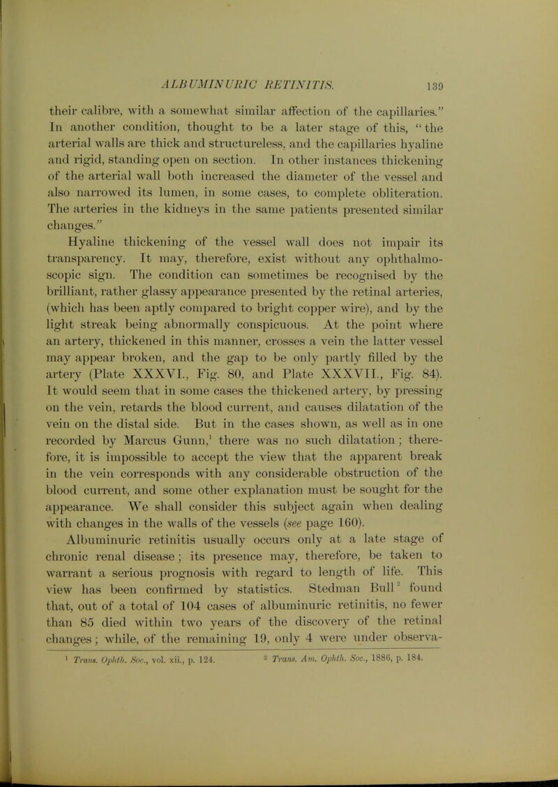 their calibre, with a somewhat similar affection of the capillaries. In another condition, thought to be a later stage of this, the arterial walls are thick and structureless, and the capillaries hyaline I and rigid, standing open on section. In other instances thickening ' of the arterial wall both increased the diameter of the vessel and , also narrowed its lumen, in some cases, to complete obliteration. The arteries in the kidneys in the same patients presented similar changes. Hyaline thickening of the vessel wall does not impair its transparency. It may, therefore, exist without any ophthalmo- scopic sign. The condition can sometimes be recognised by the brilliant, rather glassy appearance presented by the retinal arteries, (which has been aptly compared to bright copper wire), and by the light streak being abnormally conspicuous. At the point where I an artery, thickened in this manner, crosses a vein the latter vessel ; may appear broken, and the gap to be only partly filled by the artery (Plate XXXVL, Fig. 80, and Plate XXXVII., Fig. 84). It would seem that in some cases the thickened artery, by pressing on the vein, retards the blood current, and causes dilatation of the vein on the distal side. But in the cases shown, as well as in one recorded by Marcus Gunn,^ there was no such dilatation ; there- fore, it is impossible to accept the view that the apparent break in the vein corresponds with any considerable obstruction of the blood current, and some other explanation must be sought for the appearance. We shall consider this subject again when dealing with changes in the walls of the vessels {see page 160). Albuminuric retinitis usually occurs only at a late stage of chronic renal disease; its presence may, therefore, be taken to warrant a serious prognosis with regard to length of life. This view has been confirmed by statistics. Stedman Bull'' found that, out of a total of 104 cases of albuminuric retinitis, no fewer than 85 died within two years of the discovery of the retinal changes; while, of the remaining 19, only 4 were under observa- » Trans. Ophth. Son., vol. xii., p. 124. 2 Trans. Am. Ophth. Soc, 1886, p. 184.