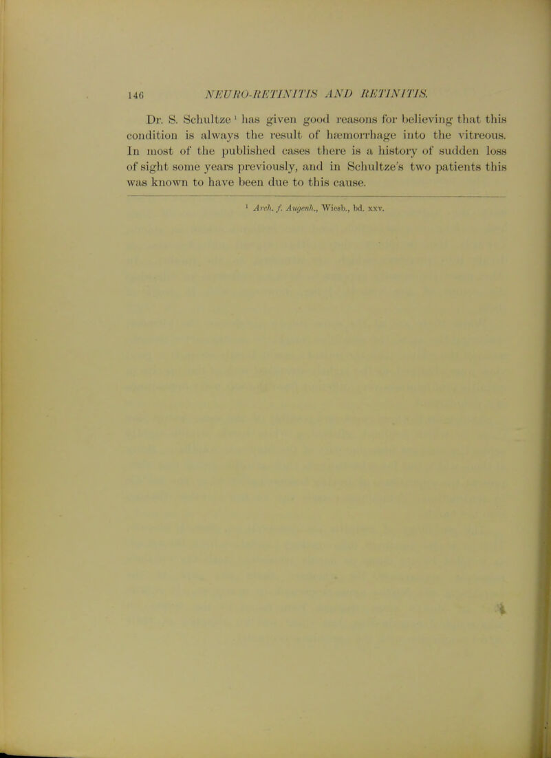 Dr. S. Scliultze' lias given good reasons for believing that this condition is always the result of haemorrhage into the vitreous. In most of the published cases there is a history of sudden loss of sight some years previously, and in Schultze's two patients this was known to have been due to this cause. ' Arch. f. Aiigenli., Wiesb., hd. xxv. i