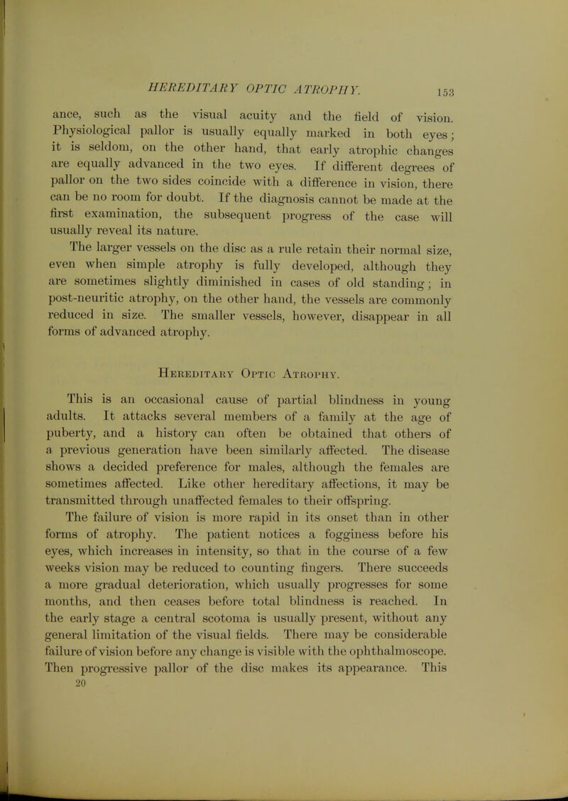 HEREDITARY OPTIC ATROPHY. 153 ance, such as the visual acuity and the field of vision. Physiological pallor is usually equally marked in both eyes; it is seldom, on the other hand, that early atrophic changes are equally advanced in the two eyes. If different degrees of pallor on the two sides coincide with a difference in vision, there can be no room for doubt. If the diagnosis cannot be made at the fii-st examination, the subsequent progress of the case will usually reveal its nature. The larger vessels on the disc as a rule retain their normal size, even when simple atrophy is fully developed, although they are sometimes slightly diminished in cases of old standing; in post-neuritic atrophy, on the other hand, the vessels are commonly reduced in size. The smaller vessels, however, disappear in all forms of advanced atrophy. Hereditary Optic Atrophy. This is an occasional cause of partial blindness in young adults. It attacks several members of a family at the age of puberty, and a history can often be obtained that others of a previous generation have been similarly affected. The disease shows a decided preference for males, although the females are sometimes affected. Like other hereditary affections, it may be transmitted through unaffected females to their offspring. The failure of vision is more rapid in its onset than in other forms of atrophy. The patient notices a fogginess before his eyes, which increases in intensity, so that in the course of a few weeks vision may be reduced to counting fingers. There succeeds a more gradual deterioration, which usually progresses for some months, and then ceases before total blindness is reached. In the early stage a central scotoma is usually present, without any general limitation of the visual fields. There may be considerable failure of vision before any change is visible with the ophthalmoscope. Then progressive pallor of the disc makes its appearance. This 20