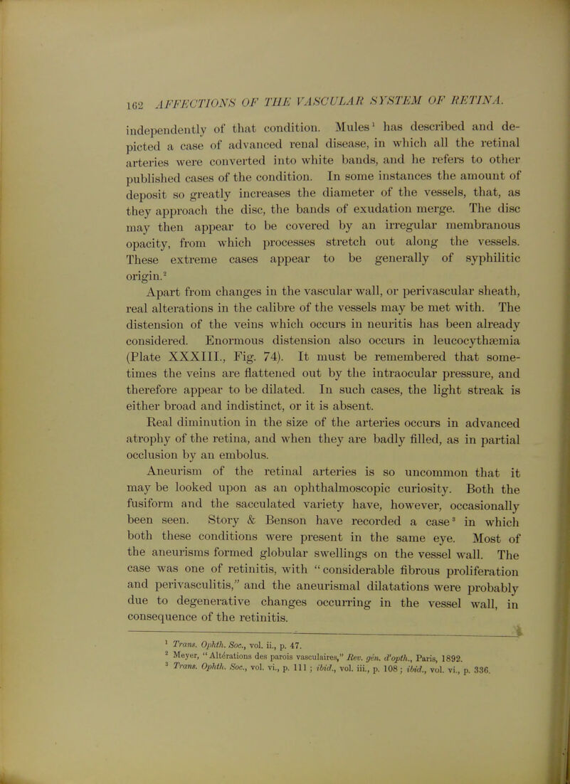 independently of that condition. Mules' has described and de- picted a case of advanced renal disease, in which all the retinal arteries were converted into white bands, and he refers to other published cases of the condition. In some instances the amount of deposit so greatly increases the diameter of the vessels, that, as they approach the disc, the bands of exudation merge. The disc may then appear to be covered by an irregular membranous opacity, from which processes stretch out along the vessels. These extreme cases appear to be generally of syphilitic origin.^ Apart from changes in the vascular wall, or perivascular sheath, real alterations in the calibre of the vessels may be met with. The distension of the veins which occurs in neuritis has been already considered. Enormous distension also occurs in leucocythaemia (Plate XXXIII., Fig. 74). It must be remembered that some- times the veins are flattened out by the intraocular pressure, and therefore appear to be dilated. In such cases, the light streak is either broad and indistinct, or it is absent. Real diminution in the size of the arteries occurs in advanced atrophy of the retina, and when they are badly filled, as in partial occlusion by an embolus. Aneurism of the retinal arteries is so uncommon that it may be looked upon as an ophthalmoscopic curiosity. Both the fusiform and the sacculated variety have, however, occasionally been seen. Story & Benson have recorded a case' in which both these conditions were present in the same eye. Most of the aneurisms formed globular swellings on the vessel wall. The case was one of retinitis, with  considerable fibrous proliferation and perivasculitis, and the aneurismal dilatations were probably due to degenerative changes occurring in the vessel wall, in consequence of the retinitis. __i 1 Trans. Ophtli. Soc, vol. ii., p. 47. 2 Meyer,  Altdratioiis des parois vasculaires, Bev. gen. d'opth., Paris, 1892.