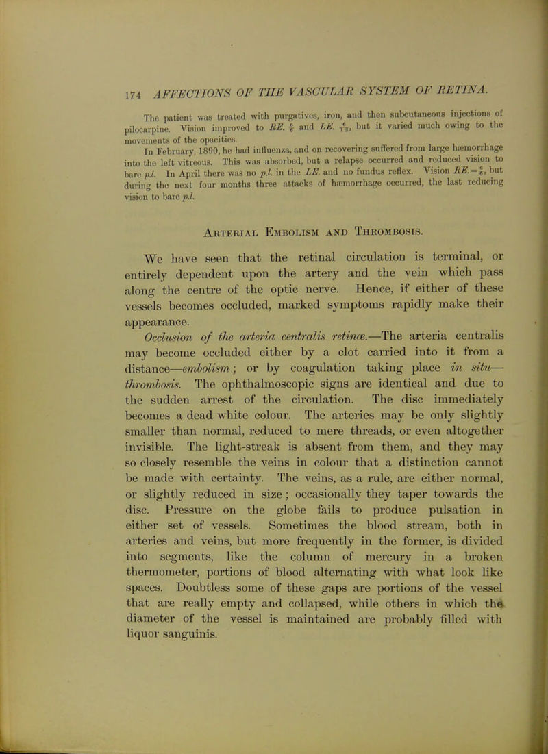 The patient was treated with purgatives, iron, and then subcutaneous injections of pilocarpine. Vision improved to EE. ^ and LE. A, but it varied much owing to the movements of the opacities. In February, 1890, he had influenza, and on recovering suffered from large hfcmorrhage into the left vitreous. This was absorbed, but a relapse occurred and reduced vision to bare f.l. In April there was no p.l. in the LE. and no fundus reflex. Vision RE. = but during the next four months three attacks of hiemorrhage occurred, the last reducing vision to haxQ p.l. Arterial Embolism and Thrombosis. We have seen that the retinal circulation is terminal, or entirely dependent upon the artery and the vein which pass along the centre of the optic nerve. Hence, if either of these vessels becomes occluded, marked symptoms rapidly make their appearance. Occlusion of the arteria centralis retince.—The arteria centralis may become occluded either by a clot carried into it from a distance—e7nholism; or by coagulation taking place in situ— thrmnhosis. The ophthalmoscopic signs are identical and due to the sudden arrest of the circulation. The disc immediately becomes a dead white colour. The arteries may be only slightly smaller than normal, reduced to mere threads, or even altogether invisible. The light-streak is absent from them, and they may so closely resemble the veins in colour that a distinction cannot be made with certainty. The veins, as a rule, are either normal, or slightly reduced in size; occasionally they taper towards the disc. Pressure on the globe fails to produce pulsation in either set of vessels. Sometimes the blood stream, both in arteries and veins, but more frequently in the former, is divided into segments, like the column of mercury in a broken thermometer, portions of blood alternating with what look like spaces. Doubtless some of these gaps are portions of the vessel that are really empty and collapsed, while others in which the diameter of the vessel is maintained are probably filled with liquor sanguinis.