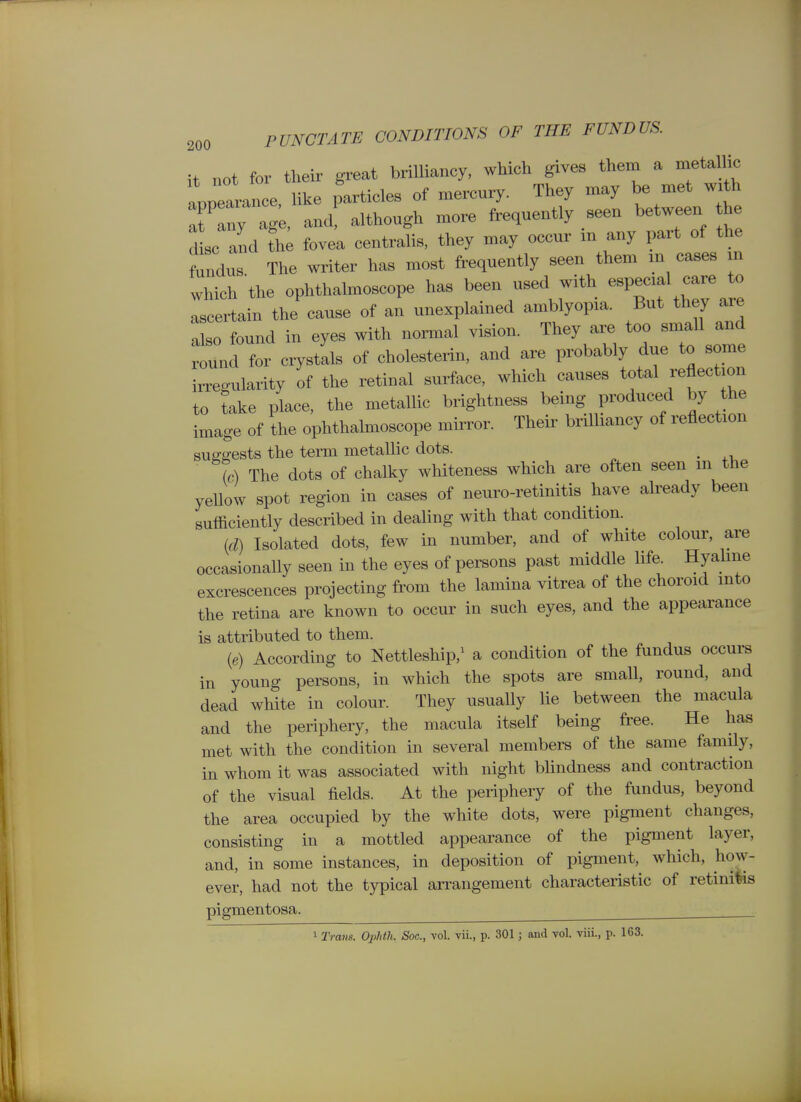 it not for their great brilliancy, which gives thern a metalli^ appearance, like particles of mercury. They may be met w>th at Iny agk and although more frequently seen between he d sc and fovea centralis, they may occur in any part of the fundu The writer has most frequently seen them m cases m which the ophthalmoscope ha. been used with -P-f ^ ascertain the cause of an unexplained amblyopia. But they are also found in eyes with normal vision. They are too small and round for crystals of choleste.-in, and are probably due to some irregularity of the retinal surface, which causes total reflection to take place, the metallic brightness being produced by the image of the ophthabnoscope mirror. Their brilliancy of reflection sug-ffests the term metallic dots. ^ (c) The dots of chalky whiteness which are often seen m the yeUow spot region in cases of neuro-retinitis have already been sufficiently described in dealing with that condition. (d) Isolated dots, few in number, and of white colour, are occasionally seen in the eyes of persons past middle life. Hyahne excrescences projecting from the lamina vitrea of the choroid mto the retina are known to occur in such eyes, and the appearance is attributed to them. {e) According to Nettleship,^ a condition of the fundus occui-s in young persons, in which the spots are small, round, and dead white in colour. They usually lie between the macula and the periphery, the macula itself being free. He has met with the condition in several members of the same family, in whom it was associated with night bhndness and contraction of the visual fields. At the periphery of the fundus, beyond the area occupied by the white dots, were pigment changes, consisting in a mottled appearance of the pigment layer, and, in some instances, in deposition of pigment, which, how- ever, had not the typical arrangement characteristic of retinitis pigmentosa. ^ 1 Trans. Ophth. Sac, vol. vii., p. 301 j and vol. viii., p. 163.