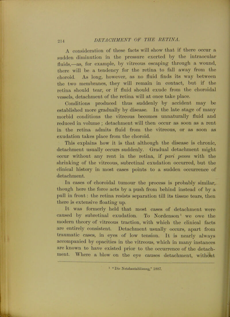 A consideration of these facts will show that if there occur a sudden diminution in the pressure exerted by the intraocular fljiijg^—as, for example, by vitreous escaping through a wound, there will be a tendency for the retina to fall away from the choroid. As long, however, as no fluid finds its way between the two membranes, they will remain in contact, but if the retina should tear, or if fluid should exude from the choroidal vessels, detachment of the retina will at once take place. Conditions produced thus suddenly by accident may be established more gradually by disease. In the late stage of many morbid conditions the vitreous becomes unnaturally fluid and reduced in volume ; detachment will then occur as soon as a rent in the retina admits fluid from the vitreous, or as soon as exudation takes place from the choroid. This explains how it is that although the disease is chronic, detachment usually occurs suddenly. Gradual detachment might occur without any rent in the retina, if pari passu with the shrinking of the vitreous, subretinal exudation occurred, but the clinical history in most cases points to a sudden occurrence of detachment. In cases of choroidal tumour the process is probably similar, though here the force acts by a push from behind instead of by a pull in front: the retina resists separation till its tissue teara, then there is extensive floating up. It was formerly held that most cases of detachment were caused by subretinal exudation. To Nordeuson' we owe the modern theory of vitreous traction, with which the cHnical facts are entirely consistent. Detachment usually occurs, apart from traumatic cases, in eyes of low tension. It is nearly always accompanied by opacities in the vitreous, which in many instances are known to have existed prior to the occurrence of the detach- ment. Where a blow on the eye causes detachment, withdiit 1 Die Netzhautabliisung, 1887.