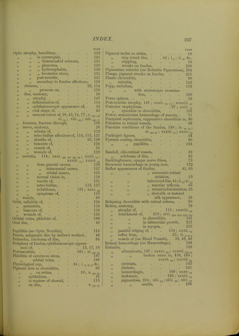 Optic atrophy, hereditary, . „ in acromegaly, ,, ,, ,, disseminated sclerosis, „ „ „ glaucoma, ,, ,, ,, hydrocephalus, „ ,. „ locomotor ataxy, ,, „ post-neuritic, secondary to fundus affections, FAOK 153 151 151 155 150 151 147 155 29, 114 . 150 28 147 114 32 45 chiasma „ pressure on, . . . disc, anatomy, .... „ atrophy, „ inflammation of, . . . „ ophthalmoscopic appearance of, . „ oval shape of, . „ unusual colour of, 38, 43, 74, 77 ; v. 14; ^1- 15 > 22 ' 30' 3 foramen, fracture through, . . 150 nerve, anatomy, .... 28 „ oedema of, ... . 122 retro-bulbar affections of, 114, 115, 127 29, 128 . 124 31 122 xxxii.; xxxvi. gj 129 „ sheaths of, ,, tumours of, ,, vessels of, ,, wounds of, neuritis, 114; xxxi CO' 071 08' 09 ' xxxiii. -J from general causes, ,, intracranial causes, ,, orbital causes, normal vision in, . resiUts of, . „ ,, retro-bulbar,. ,, „ subsidence, . ,, „ symptoms of, ,, vesicle. Orbit, cellulitis of, „ periostitis, „ tumours of, ,, wounds of. Orbital veins, phlebitis of, . Oval disc, .... , . 127 125 . 118 . 131 115, 127 131 ; xxxi. . 118 68 . 124 . 124 . 124 124 . 188 45 Papillitis (see Optic Neuritis), . . . 114 Parent, astigmatic disc by indirect method, . 46 Peltesohn, coloboma of disc, ... 84 Periphery of fundus, ophthalmoscopic appear- ance of, 13, 17, 18 Perivasculitis, . . . . 161 ; xl. gg, Phlebitis of cavernous sinus, . . . 187 „ orbital veins, . . . .188 Physiological cup, . . . 34 ; i. j, 2' 3> Pigment dots in choroiditis, ... 95 „ ,, on retina, . . . 18; x. jg, jj, ,, epithelium, . . . . . 16 „ in rupture of choroid, . 113 „ on disc, . . . . V. j„ „ PAOR Pigment moles on retina, . . . . 19 „ ring round disc, . . 44 ; i.j ; ii. ^, &c. stippling 16 ,, streaks on fundus, . . . 210 Pigmentary retinitis (see Retinitis Pigmentosa), 204 Plange, pigment streaks on fundus, . . 211 Plastic choroiditis, ..... 90 ,, retinitis, . . . . .142 Popp, embolism, 176 ,, ,, with microscopic examina- tion, . . . .180 Porus opticus, ...... 33 Post-neuritic atrophy, 147; xxxii.-j,; xxxviii. g- Posterior staphyloma, . . . 97 ; xxiii. ^3 „ synochiaj in choroiditis, . . 101 Power, semicircular hismorrhage of macula,. 71 Puerperal septicajmia, suppurative choroitlitis in, 90 Pulsation in retinal vessels, . . . 59 Punctate conditions of the fundus, 199 ; iv. ; xi- 30' 31 > ^'xxiii- V5 > ^xxv. -g Purkinje's figures, ..... 24 Pyaemia causing choroiditis, ... 90 „ „ papillitis, . . . .124 EandaU, cilio-retinal vessels, . . . 52 „ coloboma of disc, .... 82 Recklinghausen, opaque nerve fibres, . . 73 Recurrent haemorrhage in young men, . 172 Reflex appearances of fundus, . . 41, 65 „ ,, „ concentric retinal striation, . 25 „ ,, halorounddisc,41;ii.g;vi.jj „ ,, „ macular reflexes, 65 ,, ,, „ retinal radial striation, 25 ,, ,, ,, shot-silk or watered silk appearance, 25 Relapsing choroiditis with retinal oedema, . 99 Retina, anatomy, . . . . . 19 atrophy of, . . .115; xxxviii. 100' 101' 102' 103 detachment of. 213 ; xlvi. in choroiditis, . . 101 ,, „ in intraocular growth, 217 „ „ in myopia,. . 215 „ parallel ridging of, . . 134; xxxii. „ reflex from, . . . . 25; ii. ^, 5, „ „ vessels of (see Blood Vessels), . 36, 48, 49 Retinal haemorrhage (-see Haemorrhage), . 168 Retinitis, . . . . . • .133 „ albuminuric, 137 ; xxxvi. ; xxxvii. 5,2, g4 „ „ broken veins in, 138, 160 ; xxxvi. go; xxxvii. ^^ „ circinata, . . . . .142 ,, diabetic, ..... 141 „ hajmorrhagic, . . 168; xxxv. jg „ leukaemic, . . 195; xxxiii.-^ „ pigmentosa, 204 ; xlii. ; .^liii. ; xliv. j,^ senOis, . . .106