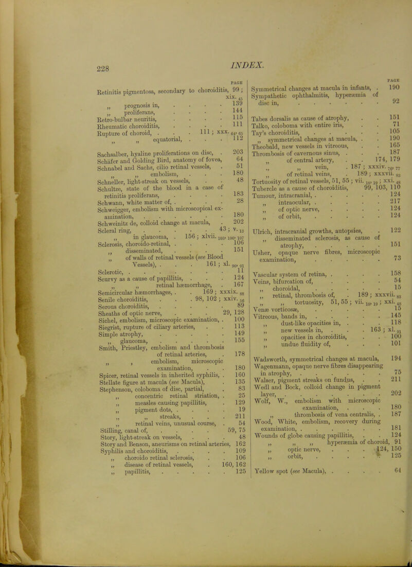 Eetinitis pigmentosa, secondary to choroiditis, 99; xix ,, prognosis in, ,, proliferans, Retro-bulbar neuritis, Kheumatic choroiditis, Rupture of choroid, . „ equatorial. 4.', 139 144 115 . Ill 111; XXX. gr, . 112 Sachsalber, hyaline proliferations on disc, . 203 Schiifer and Golding Bird, anatomy of fovea, G4 Schnabel and Sachs, cilio retinal vessels, . 51 „ embolism, . . .180 Schnellcr, light-streak on vessels, . . 48 Schultze, state of the blood in a ease of retinitis proliferans 183 Schwann, white matter of, . . • • 28 Schweigger, embolism with microscopical ex- amination, . . . ■ • .180 Schweinitz de, colloid change at macula, . 202 Scleral ring, 4:3 ; v. jg „ in glaucoma, . 156 ; xlvii. iq^, 100,107 Sclerosis, choroido-retinal, . . . .106 disseminated, . . . • 151 „ of walls of retinal vessels {see Blood Vessels), . . . 161; xl. 90' 01 Sclerotic, 11 Scurvy as a cause of papillitis, . . .124 „ „ retinal hemorrhage, . 167 Semicircular hasmorrhages, . . 169 ; xxxix. gg Senile choroiditis, . . . 98, 102 ; xxiv. jg Serous choroiditis, 89 Sheaths of optic nerve, . . . 29, 128 Sichel, embolism, microscopic examination, . 100 Siegrist, rupture of ciliary arteries, . . 113 Simple atrophy, 149 ,, glaucoma, ..... 155 Smith, Priestley, embolism and thrombosis of retinal arteries, . 178 , embolism, microscopic examination, . . 180 Spicer, retinal vessels in inherited syphilis, . 160 Stellate figure at macula (see Macula), . 135 Stephenson, coloboma of disc, partial, . 83 ,, concentric retinal striation, . 25 „ measles causing papillitis, . 129 „ pigment dots, . . . . 19 „ „ streaks, . . . 211 ,, retinal veins, unusual course, . 54 Stilling, canal of, ... . 59, 75 Story, light-streak on vessels, ... 48 Story and Benson, aneurisms on retinal arteries. 162 Syphilis and choroiditis, . . . .109 ,, choroido retinal sclerosis, . . 106 ,, disease of retinal vessels, . 160,162 ,, papillitis, . . . . .125 Symmetrical changes at macula in infants, . Sympathetic ophthalmitis, hyperamia of disc in, .... Tabes dorsalis as cause of atrophy, Talko, coloboma with entire iris, Tay's choroiditis, „ symmetrical changes at macula, Theobald, new vessels in vitreous. Thrombosis of cavernous sinus, . „ of central arteiy, „ vein, . 187 „ of retinal veins, . 1 Tortuosity of retinal ves.sels, 51, 55 ; vi Tubercle as a cause of choroiditi.s. Tumour, intracranial, . „ intraocular, . „ of optic nerve, „ of orbit. PAGE 190 92 . 151 71 . 105 . 190 165 . 187 174, 179 xxxiv. ~ 89 ; xxxvii. xxi. 83 IS' li) ' 48 99, 103, 110 124 . 217 . 124 . 124 Ulrich, intracranial giowths, autopsies, . 122 „ disseminated sclerosis, as cause of atrophy, . . . . • 151 Usher, opaque nerve fibres, microscopic examination, ..... 73 Vascular system of retina, . Veins, bifurcation of, ,, choroidal, ,, retinal, thrombosis of, „ ,, tortuosity, 51,55 Venee vorticosae, Vitreous, bands in, . ,, dust-like opacities in, „ new vessels in, „ opacities in choroiditis, „ undue fluidity of, 158 54 15 189; xxxvii. ■ 18' 19 ' XXI. S3 4S 15 145 118 163 : xl 91 100 101 Wadsworth, symmetrical changes at macula, 194 Wagenmann, opaque nerve fibres disappearing in atrophy, . . . . . • 75 Walser, pigment streaks on fundus, . . 211 Wedl and Bock, colloid change in pigment layer, ....... 202 Wolf, W., embolism with microscopic examination, . . . 180 „ thrombosis of vena centralis, . 187 Wood, White, embolism, recovery during examination, ..... . 181 Wounds of globe causing papillitis, . . 124 „ „ „ hyperaeniia of choroid, 91 „ optic nerve, . . . 124, 150 „ orbit, . . . . » 125 Yellow spot {see Macula), G4