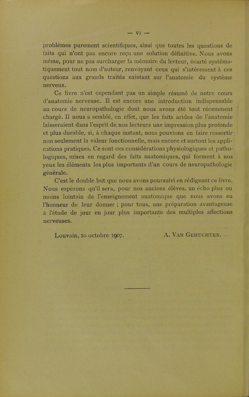 problemes purement scientifiques, ainsi que toutes les questions de iaits qui n'ont pas encore regu une solution definitive. Nous avons meme, pour ne pas surcharger la memoire du lecteur, ecarte systema- tiquement tout nom d'auteur, renvoyant ceux qui s'interessent a ces questions aux grands traites existant sur I'anatomie du systeme nerveux. Ce livre n'est cependant pas un simple resume de notre cours d'anatomie nerveuse. II est encore une introduction indispensable au cours de neuropathologie dont nous avons ete tout recemment charge. II nous a semble, en effet, que les faits arides de I'anatomie laisseraient dans I'esprit de nos lecteurs une impression plus profonde et plus durable, si, a chaque instant, nous pouvions en faire ressortir non seulement la valeur fonctionnelle, mais encore et surtout les appli- cations pratiques. Ce sont ces considerations physiologiques et patho- logiques, mises en regard des faits anatomiques, qui forment a nos yeux les elements les plus importants d'un cours de neuropathologie generale. C'est le double but que nous avons poursuivi en redigeant ce livre. Nous esperons qu'il sera, pour nos anciens eleves, un echo plus ou moins lointain de I'enseignement anatomique que nous avons eu I'honneur de leur donner ; pour tous, une preparation avantageuse a letude de jour en jour plus importante des multiples affections nerveuses. Louvain, lo octobre 1907. A. Van Gehuchten.