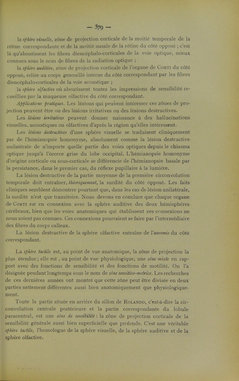 - ^79 - la sphere visuelle, zone de projection coiticale de la moitie temporale de la retine correspondante et de la moitie nasale de la retine da c6t6 oppos6 ; c'est la qu'aboutissent les fibres dienc6phalo-corticales de la voie optique, mieux connues sous le nom de fibres de la radiation optique ; la sphere auditive, zone de projection corticale de I'organe dc Corti du cote oppose, reliee au corps genouille interne du cote correspondant par les fibres diencephalo-corticales de la voie acoustique ; la sphere olfactive oii aboutissent toutes les impressions de sensibility re- cueillies par la muqueuse olfactive du cote correspondant. Applications pratiques. I.es lesions qui peuvent interesser ces zones de pro- jection peuvent etre ou des lesions irritatives ou des lesions destructives. Les lesions irritatives peuvent donner naissance a des hallucinations visuelles, acoustiques ou olfactives d'apres la region qu'elles interessent. Les lesions destructives d'une sphere visuelle se traduisent cliniquement par de I'hemianopsie honionyme, absolument comme la lesion destructive unilaterale de n'importe quelle partie des voies optiques depuis le chiasma optique jusqu'a I'ecorce grise du lobe occipital. L'hemianopsie homonyme d'origine corticale ou sous-corticale se differencie de l'hemianopsie basale par la persistance, dans le premier cas, du reflexe pupillaire a la lumiere. La lesion destructive de la partie moyenne de la premiere circonvolution temporale doit entrainer, theoriquement, la surdite du cote oppose. Les faits cliniques semblent demontrer pourtant que, dans les cas de lesion unilaterale, la surdite n'est que transitoire. Nous devons en conclure que chaque organe de Corti est en connexion avec la sphere auditive des deux hemispheres cerebraux, bien que les voies anatomiques qui etablissent ces connexions ne nous soient pas connues. Ces connexions pourraient se faire par I'intermddiaire des fibres du corps calleux. La lesion destructive de la sphere olfactive entraine de Vanosmie du cote correspondant. La sphere tactile est, au point de vue anatomique, la zone de projection la plus etendue; elle est, au point de vue physiologique, une zone mixte en rap- port avec des fonctions de sensibilite et des fonctions de motilite. On I'a designee pendant longtemps sous le nom de zone sensitivo-motrice. Les recherches de ces dernieres annees ont montre que cette zone peut etre divisee en deux parties nettement difTerentes aussi bien anatomiquement que physiologique- ment. Toute la partie situee en arriere du sillon de Rolando, c'est-a-dire la cir- convolution centrale post6rieure et la partie correspondante du lobule paracentral, est une zone de sensibilite : la zone de projection corticale de la sensibilite gen6rale aussi bien superficielle que profonde. C'est une veritable sphere tactile, I'homologue de la sphere visuelle, de la sphere auditive et de la sphere olfactive.