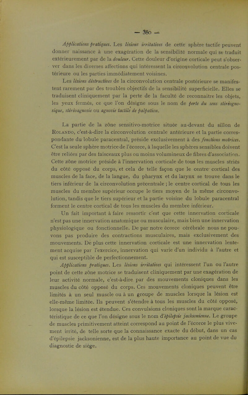 Applications pratiques. Les lesions irritatives de cette sphere tactife peuvent donner naissance a une exageration de la sensibilite noimale qui se traduit ext6rieurement par de la douleur. Cette douleur d'origine corticale peut s'obser- ver dans les diverses affections qui int6ressent la circonvolution centrale pos- tdrieure ou les parties iinm6diatement voisines. Les lesions destructives de la circonvolution centrale post6rieure se manifes- tent rarement par des troubles objectifs de la sensibilite superficielle. Elles se traduisent cliniquement par la perte de la faculty de reconnaitre les objets, les yeux fermes, ce que Ton d^signe sous le nom de perte du sens stereogno- « sique, siereoagnosie ou agnosie tactile de palpation. La partie de la zone sensitivo-motrice situee au-devant du sillon de Rolando, c'est-a-dire la circonvolution centiale anterieure et la partie corres- pondante du lobule paracentral, preside exclusivement a des fonctions motrices. C'est la seule sphere motrice de I'ecorce, a laquelle les spheres sensibles doivent etre reliees par des faisceaux plus ou moins volumineux de fibres d'association. Cette zdne motrice preside a I'innervation corticale de tous les muscles stries du c6te oppose du corps, et cela de telle fafon que le centre- cortical des muscles de la face, de la langue, du pharynx et du larynx se trouve dans le tiers inferieur de la circonvolution precentrale ; le centre cortical de tous les muscles du membre superieur occupe le tiers moyen de la meme circonvo- lution, tandis que le tiers superieur et la partie voisine du lobule paracentral forment le centre cortical de tous les muscles du membre inferieur. Un fait important a faire ressortir c'est que cette innervation corticale n'est pas une innervation anatomique ou musculaire, mais bien une innervation physiologique ou fonctionnelle. De par notre ecorce cerebrale nous ne pou- vons pas produire des contractions musculaires, mais exclusivement des mouvements. De plus cette innervation corticale est une innervation lente- ment acquise par I'exercice, innervation qui varie d'un individu a I'autre et qui est susceptible de perfectionnement. Applications pratiques. Les lesions irritatives qui interessent I'un ou I'autre point de cette zone motrice se traduisent cliniquement par une exageration de leur activite normale, c'est-a-dire. par des mouvements cloniques dans les muscles du cote oppose du corps. Ces mouvements cloniques peuvent etre limites a un seul muscle ou a un groupe de muscles lorsque la l6sion est elle-meme limitee. lis peuvent s'etendre a tous les muscles du c6t6 oppos6, lorsque la l6sion est etendue. Ces convulsions cloniques sont la marque carac- teristique de ce que Ton designe sous le nom d'epilepsie jacksonienne. Le gi-oupe de muscles primitivement atteint correspond au point de I'ecorce le plus vive- ment irrit6, de telle sorte que la connaissance exacte du d6but, dans un cas d'6pilepsie jacksonienne, est de la plus haute importance au point de vue du diagnostic de siege.