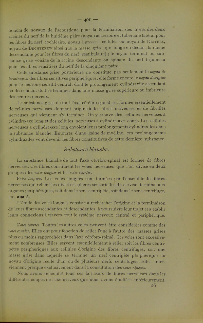 — — le nom de noyaux de I'acoustique pour la terminaison des fibres des deux racines du nerf de la huitieme paire (noyau accessoire et tubercule lateral pour les fibres du nerf cochleaire, noyau a grosses cellules ou noyau de Deiters, noyau de Bechterew ainsi que la masse grise qui longe en dedans la racine descendante pour les fibres du nerf vestibulaire) ; le noyau terminal ou sub- stance grise voisine de la racine descendante ou spinale du nerf trijumeau pour les fibres sensitives du nerf de la cinquieme paire. Cette substance grise posterieure ne constitue pas seulement le noyau de teyminaison des fibres sensitives peripheriques, elle forme encore le noyau d'origtne pour le neurone sensitif central, dont le prolongement cylindraxile ascendant ou descendant doit se terminer dans une masse grise superieure ou inferieure des centres nerveux. La substance grise de tout I'axe cerebro-spinal est formee essentiellement de cellules nerveuses donnant origine a des fibres nerveuses et de fibrilles nerveuses qui viennent s'y terminer. On y trouve des cellules nerveuses a cylindre-axe long et des cellules nerveuses a cylindre-axe court. Les cellules nerveuses a cylindre-axe long envoient leurs prolongements cylindraxiles dans la substance blanche. Entoures d'une gaine de my6line, ces prolongements cylindraxiles vont devenir les fibres constitutives de cette derniere substance. Substance hlanche. La substance blanche de tout I'axc cerebro-spinal est formee de fibres nerveuses. Ces fibres constituent les voies nerveuses que Ton divise en deux groupes : les voies longues et les voies courtes. Voies longues. Les voies longues sont formees par I'ensemble des fibres nerveuses qui relient les diverses spheres sensorielles du cerveau terminal aux organes peripheriques, soit dans le sens centripete, soit dans le sens centrifuge, FIG. 303 A. L'etude des voies longues consiste k rechercher I'origine et la terminaison de leurs fibres ascendantes et descendantes, k poursuivre leur trajet el a etablir leurs connexions a travers tout le systeme nerveux central et peripherique. Voies courtes. Toutes les autres voies peuvent etre considerees comme des voies courtes. Elles ont pour fonction de relier I'une a I'autre des masses grises plus ou moins rapprochees dans I'axe cerebro-spinal. Ces voies sont excessive- ment nombrcuses. Elles servent essentiellement a relier soit les fibres centri- p^tes peripheriques aux cellules d'origine des fibres centrifuges, soit une masse grise dans laquelle se termine un nerf centripete p6ripherique au noyau d'origine reelle d'un ou de plusieurs nerfs centrifuges. Elles inter- viennent presque exclusivement dans la constitution des voies reflexes. Nous avons rencontre tous ces faisceaux de fibres nerveuses dans les differcntcs coupes dc I'axe nerveux que nous avons 6tudiees ant^rieuremcnt. 26