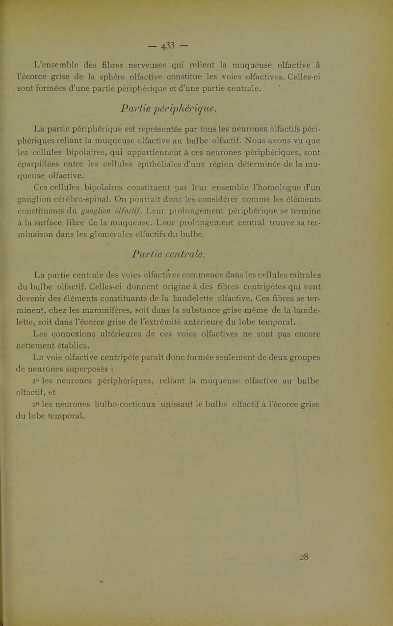 L'ensemble des fibres nerveuses qui relient la muqueuse olfactive a I'ecorce grise de la sphere olfactive constitue les voies olfactives. Celles-ci sont formees d'une partie peripherique et d'une partie centrale. Partie p4riph4riqiie. La partie p6ripherique est representee par tous les neurones olfactifs peri- ph6riques reliant la muqueuse olfactive au bulbe olfactif. Nous avons vu que les cellules bipolaires, qui appartiennent a ces neurones peripheriques, sont eparpillees entre les cellules epitheliales d'une region determinee de la mu- queuse olfactive. Ces cellules bipolaires constituent par leur ensemble I'homologue d'un ganglion cerebro-spinal. On pourrait done les considerer comme les elements constituants du ganglion olfactif. Lcur prolongement peripherique se termine a la surface libi'e de la muqueuse. Leur prolongement central trouvc sa ter- niinaison dans les glomcrules olfactifs du bulbe. Partie centrale. La partie centrale des voies olfactives commence dans les cellules mitrales du bulbe olfactif. Celles-ci donnent origine a des fibres centripetes qui vont devenir des elements constituants de la bandelette olfactive. Ces fibres se ter- minent, chez les mammiferes, soit dans la substance grise meme de la bande- lette, soit dans I'ecorce grise de I'extremite anterieure du lobe temporal. Les connexions ult6rieures de ces voies olfactives ne sont pas encore nettement etablies. La voie olfactive centripete parait done formee seulement de deux groupes de neurones superposes : 1° les neurones peripheriques, reliant la muqueuse olfactive au bulbe olfactif, et 2° les neurones bulbo-corticaux unissant le bulbe olfactif a I'ecorce grise du lobe temporal. 28