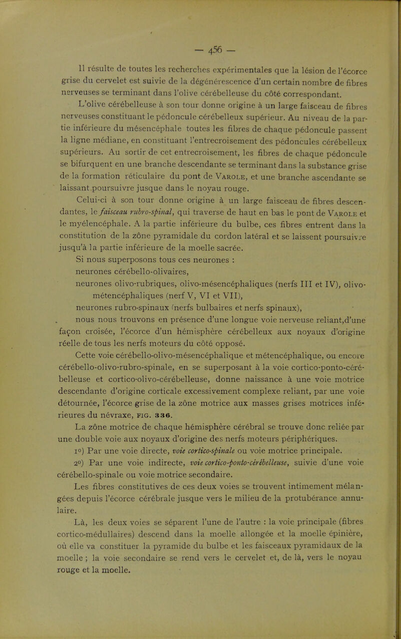 11 r^sulte de toutes les recherches exp6rimentales que la l6sion de r6corce grise du cervelet est suivie de la d6g6nerescence d'un certain nombre de fibres nerveuses se terminant dans I'olive c6r6belleuse du c6t6 correspondant. L'olive c6r6belleuse a son tour donne origine a un large faisceau de fibres nerveuses constituant le p6doncule c6rebelleux sup6rieur, Au niveau de la par- tie inf6rieure du m6senc6phale toutes les fibres de chaque p6doncule passent la ligne m6diane, en constituant I'entrecroisement des pedoncules c6r6belleux sup6rieurs. Au sortir de cet entrecroisement, les fibres de chaque p6doncule se bifurquent en une branche descendante se terminant dans la substance grise de la formation r6ticulaire du pont de Varole, et une branche ascendante se laissant poursuivre jusque dans le noyau rouge. Celui-ci a son tour donne origine a un large faisceau de fibres descen- dantes, \& faisceau rubrospinal, qui traverse de haut en bas le pont de Varole et le myelencephale. A la partie inferieure du bulbe, ces fibres entrent dans la constitution de la zone pyramidale du cordon lateral et se laissent poursuiv.-e jusqu'a la partie inferieure de la moelle sacr6e. Si nous superposons tous ces neurones : neurones cerebello-olivaires, neurones olivo-rubriques, olivo-mesenc6phaliques (nerfs III et IV), olivo- metencephaliques (nerf V, VI et VII), neurones rubro-spinaux fnerfs bulbaii-es et nerfs spinaux), nous nous trouvons en presence d'une longue voie nerveuse reliant,d'une facon crdisee, I'ecorce d'un hemisphere cerebelleux aux noyaux d'origine r6elle de tous les nerfs moteurs du cote oppose. Cette voie cerebello-olivo-mesencephalique et metencephalique, ou encore cerebello-oHvo-rubro-spinale, en se superposant a la voie cortico-ponto-cer6- belleuse et cortico-olivo-cerebelleuse, donne naissance a une voie motrice descendante d'origine corticale excessivement complexe reliant, par une voie detournee, I'ecorce grise de la zone motrice aux masses grises motrices inf6- rieures du nevraxe, fig. 336. La zone motrice de chaque hemisphere cerebral se trouve done reliee par une double voie aux noyaux d'origine des nerfs moteurs peripheriques. 1°) Par une voie directe, voie cortico-spinale ou voie motrice principale. 2°) Par une voie indirecte, voie cortico-ponto-cerebelleuse, suivie d'une voie c6rebello-spinale ou voie motrice secondaire. Les fibres constitutives de ces deux voies se trouvent intimement m6lan- g6es depuis I'ecorce c6r6brale jusque vers le milieu de la protuberance annu- laire. ILk, les deux voies se s6parent I'une de I'autre : la voie principale (fibres cortico-m6dullaires) descend dans la moelle allongee et la moelle 6piniere, ou elle va constituer la pyramide du bulbe et les faisceaux pyramidaux de la moelle; la voie secondaire se rend vers le cervelet et, de la, vers le noyau rouge et la moelle.