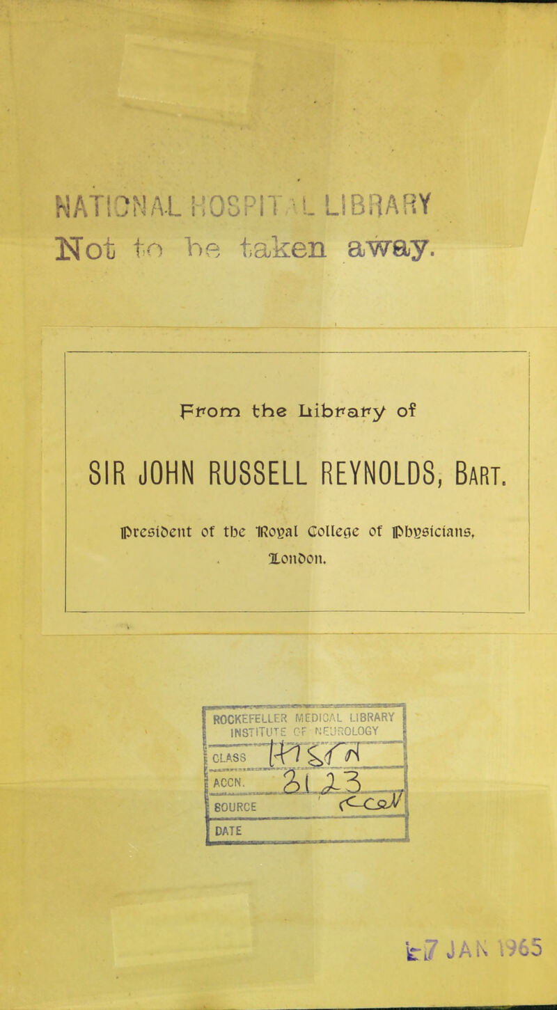 NATIONAL HOSPITALLIBRARY Not to he taken away. SIR JOHN RUSSELL REYNOLDS, Bart. président of tbe IRoyal Collège of pbi?sicîanst Xonoon. ROCKEFELLER MEDICAL LIBRARY INSTITUTE OF NEUROLOGY CLASS SOURCE ' <<~-CSLSJ DATE fc-7 JAK W65