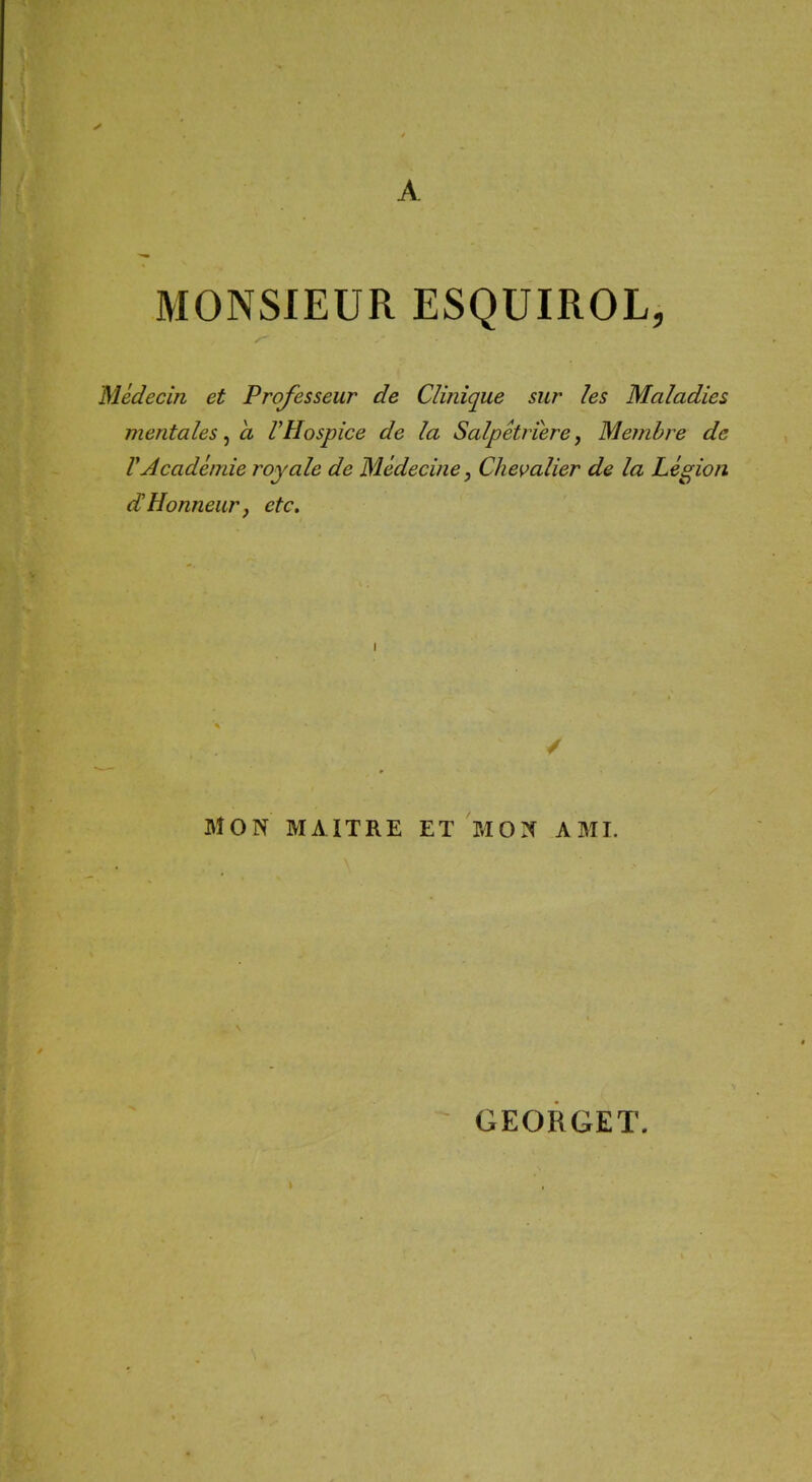 A MONSIEUR ESQUIROL, Médecin et Professeur de Clinique sur les Maladies mentales, a VHospice de la Salpétriere, Membre de VAcadémie royale de Médecine, Chevalier de la Légion dHonneur, etc. MON MAITRE ET MON AMI. GEORGET.