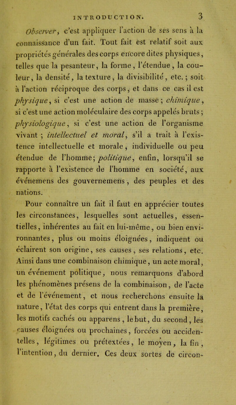 Observer, c'est appliquer l'action de ses sens à la connaissance d'un fait. Tout fait est relatif soit aux propriétés générales des corps encore dites physiques, telles que la pesanteur, la forme, l'e'tendue, la cou- leur, la densité, la texture, la divisibilité, etc.; soit à l'action réciproque des corps, et dans ce cas il est physique, si c'est une action de masse ; chimique, si c'est une action moléculaire des corps appelés bruts ; ■physiologique, si c'est une action de l'organisme vivant ; intellectuel et moral, s'il a trait à l'exis- tence intellectuelle et morale , individuelle ou peu étendue de l'homme; politique, enfin, lorsqu'il se rapporte à l'existence de l'homme en société, aux événemens des gouvernemens , des peuples et des nations. Pour connaître un fait il faut en apprécier toutes les circonstances, lesquelles sont actuelles, essen- tielles , inhérentes au fait en lui-même, ou bien envi- ronnantes , plus ou moins éloignées, indiquent ou éclairent son origine, ses causes, ses relations, etc. Ainsi dans une combinaison chimique, un acte moral, un événement politique, nous remarquons d'abord les phénomènes présens de la combinaison, de l'acte et de l'événement, et nous recherchons ensuite la nature, l'état des corps qui entrent dans la première, les motifs cachés ou apparens , le but, du second, les rauses éloignées ou prochaines, forcées ou acciden- telles , légitimes ou prétextées, le moyen, la fin, l'intention, du dernier. Ces deux sortes de circon-