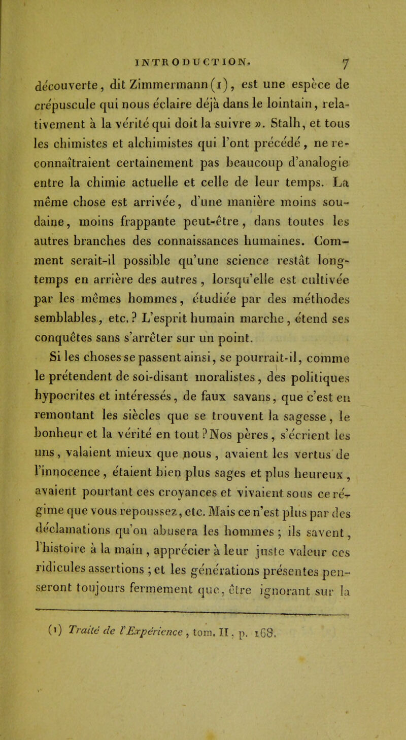 découverte, dit Zimmermann(i), est une espèce de crépuscule qui nous éclaire déjà dans le lointain, rela- tivement à la vérité qui doit la suivre ». Stalh, et tous les chimistes et alchimistes qui l'ont précédé, ne re- connaîtraient certainement pas beaucoup d'analogie entre la chimie actuelle et celle de leur temps. La même chose est arrivée, d'une manière moins sou- daine, moins frappante peut-être, dans toutes les autres branches des connaissances humaines. Com- ment serait-il possible qu'une science restât long- temps en arrière des autres , lorsqu'elle est cultivée par les mêmes hommes, étudiée par des méthodes semblables, etc.? L'esprit humain marche, étend ses conquêtes sans s'arrêter sur un point. Si les choses se passent ainsi, se pourrait-il, comme le prétendent de soi-disant moralistes , des politiques hypocrites et intéressés, de faux savans, que c'est en remontant les siècles que se trouvent la sagesse, le bonheur et la vérité en tout ? Nos pères , s'écrient les uns, valaient mieux que nous , avaient les vertus de l'innocence , étaient bien plus sages et plus heureux , avaient pourtant ces crovances et vivaient sous ce ré- gime que vous repoussez, etc. Mais ce n'est plus par des déclamations qu'on abusera les hommes; ils savent, 1 histoire à la main , apprécier à leur juste valeur ces ridicules assertions ; et les générations présentes pen- seront toujours fermement que. être ignorant sur la