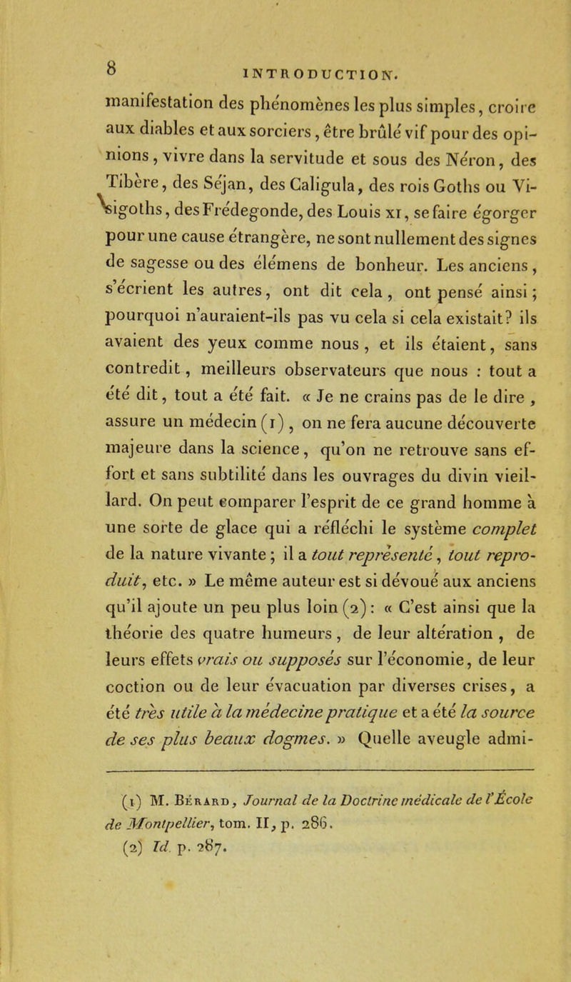 manifestation des phénomènes les plus simples, croire aux diables et aux sorciers, être brûlé vif pour des opi- nions, vivre dans la servitude et sous des Néron, des Tibère, des Séjan, des Caligula, des roisGoths ou Vi- •sigoths, desFrédegonde, des Louis xi, se faire égorger pour une cause étrangère, ne sont nullement des signes de sagesse ou des élémens de bonheur. Les anciens , s'écrient les autres, ont dit cela, ont pensé ainsi ; pourquoi n'auraient-ils pas vu cela si cela existait? ils avaient des yeux comme nous , et ils étaient, sans contredit, meilleurs observateurs que nous : tout a été dit, tout a été fait. « Je ne crains pas de le dire , assure un médecin (i), on ne fera aucune découverte majeure dans la science, qu'on ne retrouve sans ef- fort et sans subtilité dans les ouvrages du divin vieil- lard. On peut comparer l'esprit de ce grand homme à une sorte de glace qui a réfléchi le système complet de la nature vivante ; il a tout représenté, tout repro- duit, etc. » Le même auteur est si dévoué aux anciens qu'il ajoute un peu plus loin (2) : « C'est ainsi que la théorie des quatre humeurs , de leur altération , de leurs effets vrais ou supposés sur l'économie, de leur coction ou de leur évacuation par diverses crises, a été très utile a la médecine pratique et a été la source de ses plus beaux dogmes. » Quelle aveugle admi- (1) M. Béràrd, Journal de la Doctrine médicale de l'École de Montpellier, tom. II, p. 286.