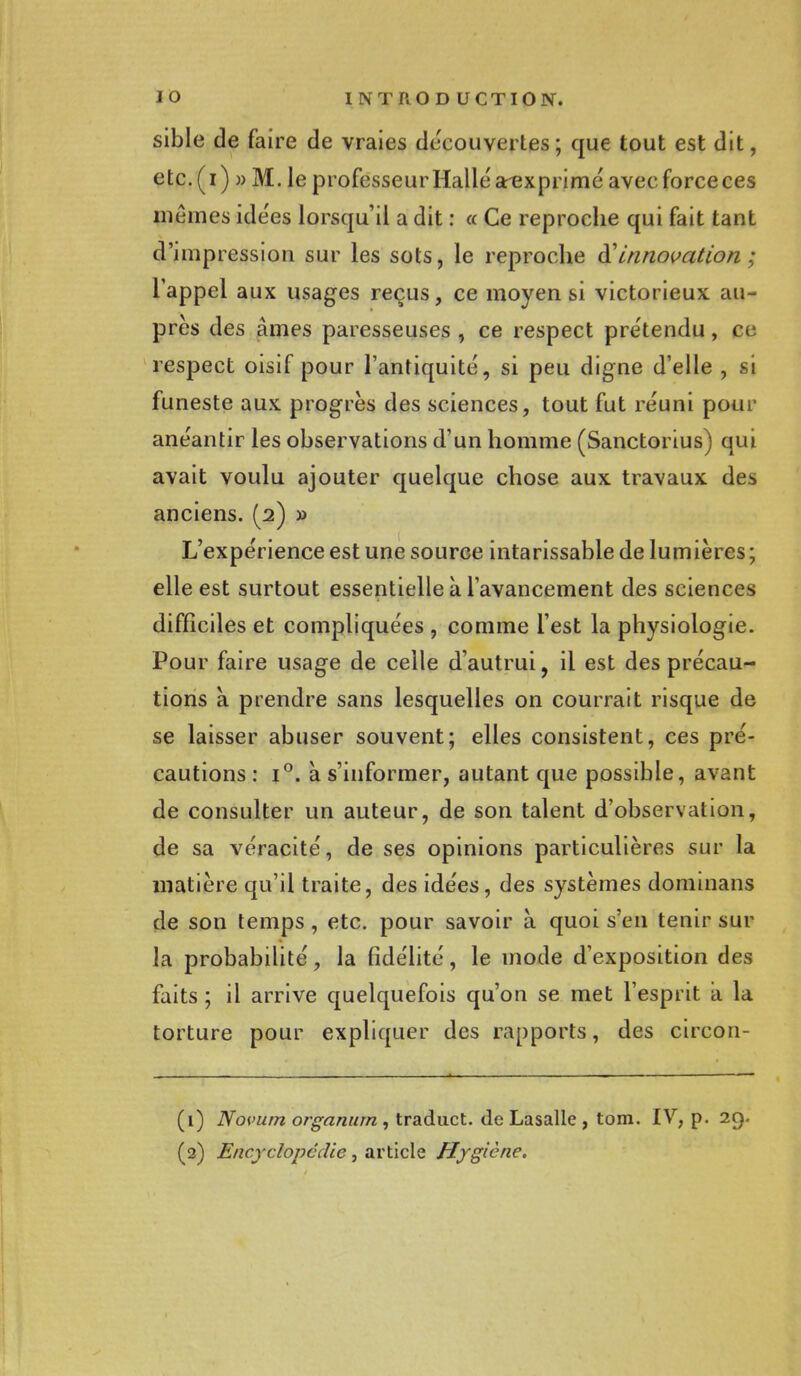 sible de faire de vraies découvertes; que tout est dit, etc.(i) » M. le professeur Halle arexprime avec force ces mêmes idées lorsqu'il a dit : « Ce reproche qui fait tant d'impression sur les sots, le reproche & innovation ; l'appel aux usages reçus, ce moyen si victorieux au- près des âmes paresseuses , ce respect prétendu, ce respect oisif pour l'antiquité, si peu digne d'elle , si funeste aux progrès des sciences, tout fut réuni pour anéantir les observations d'un homme (Sanctorius) qui avait voulu ajouter quelque chose aux travaux des anciens. (2) » L'expérience est une source intarissable de lumières ; elle est surtout essentielle à l'avancement des sciences difficiles et compliquées , comme l'est la physiologie. Pour faire usage de celle d'autrui, il est des précau- tions a prendre sans lesquelles on courrait risque de se laisser abuser souvent; elles consistent, ces pré- cautions : i°. à s'informer, autant que possible, avant de consulter un auteur, de son talent d'observation, de sa véracité, de ses opinions particulières sur la matière qu'il traite, des idées, des systèmes dominans de son temps, etc. pour savoir à quoi s'en tenir sur la probabilité, la fidélité, le mode d'exposition des faits ; il arrive quelquefois qu'on se met l'esprit a la torture pour expliquer des rapports, des circon- (1) Novum organum , traduct. de Lasalle , tom. IV, p. 29. (2) Encyclopédie, article Hygiène.