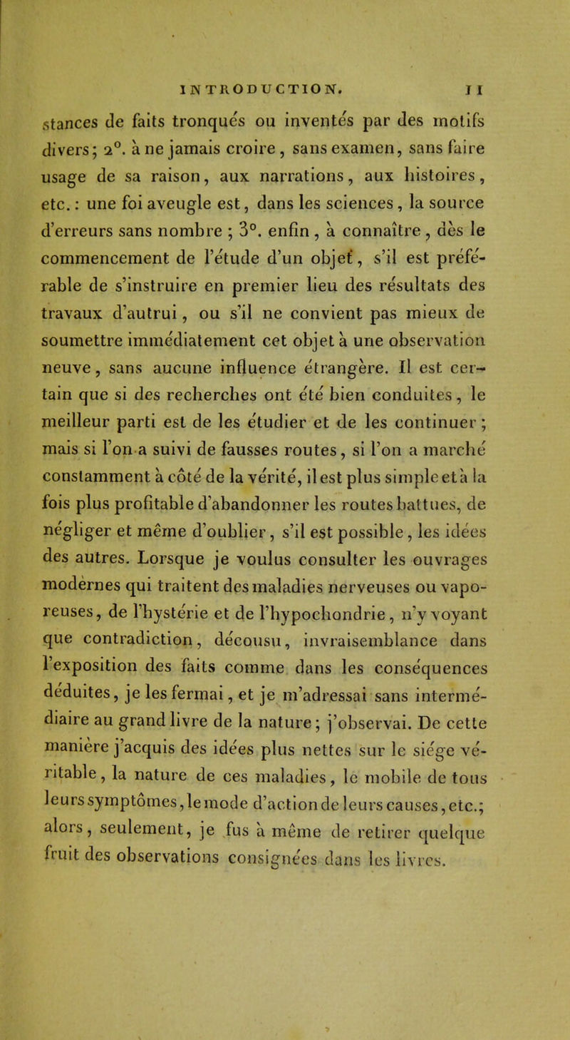 stances de faits tronqués ou inventés par des motifs divers; i°. à ne jamais croire , sans examen, sans faire usage de sa raison, aux narrations, aux histoires, etc. : une foi aveugle est, dans les sciences , la source d'erreurs sans nombre ; 3°. enfin , a connaître , dès le commencement de l'étude d'un objet, s'il est préfé- rable de s'instruire en premier lieu des résultats des travaux d'autrui, ou s'il ne convient pas mieux de soumettre immédiatement cet objet a une observation neuve, sans aucune influence étrangère. Il est cer- tain que si des recherches ont été bien conduites, le meilleur parti est de les étudier et de les continuer ; mais si l'on a suivi de fausses routes, si l'on a marché constamment à côté de la vérité, il est plus simple et à la fois plus profitable d'abandonner les routes battues, de négliger et même d'oublier, s'il est possible, les idées des autres. Lorsque je voulus consulter les ouvrages modernes qui traitent des maladies nerveuses ou vapo- reuses, de l'hystérie et de l'hypochondrie, n'y voyant que contradiction, décousu, invraisemblance dans l'exposition des faits comme dans les conséquences déduites, je les fermai, et je m'adressai sans intermé- diaire au grand livre de la nature ; j'observai. De cette manière j'acquis des idées plus nettes sur le siège vé- ritable , la nature de ces maladies, le mobile de tous leurs symptômes, lemode d'actionde leurs causes, etc.; alors, seulement, je fus à même de retirer quelque fruit des observations consignées dans les livres.