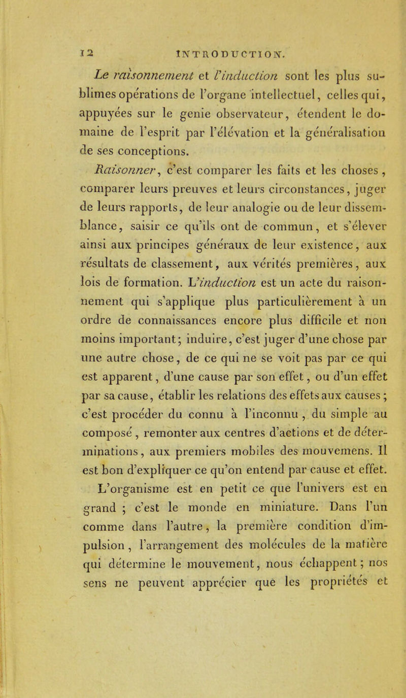 Le raisonnement et Vinduction sont les plus su- blimes opérations de l'organe intellectuel, celles qui, appuyées sur le génie observateur, étendent le do- maine de l'esprit par l'élévation et la généralisation de ses conceptions. Raisonner, c'est comparer les faits et les choses , comparer leurs preuves et leurs circonstances, juger de leurs rapports, de leur analogie ou de leur dissem- blance, saisir ce qu'ils ont de commun, et s'élever ainsi aux principes généraux de leur existence, aux résultats de classement, aux vérités premières, aux lois de formation. L'induction est un acte du raison- nement qui s'applique plus particulièrement à un ordre de connaissances encore plus difficile et non moins important; induire, c'est juger d'une chose par une autre chose, de ce qui ne se voit pas par ce qui est apparent, d'une cause par son effet, ou d'un effet par sa cause, établir les relations des effets aux causes ; c'est procéder du connu à l'inconnu , du simple au composé, remonter aux centres d'actions et de déter- minations , aux premiers mobiles des mouvemens. Il est bon d'expliquer ce qu'on entend par cause et effet. L'organisme est en petit ce que l'univers est en grand ; c'est le monde en miniature. Dans l'un comme dans l'autre, la première condition d'im- pulsion , l'arrangement des molécules de la matière qui détermine le mouvement, nous échappent; nos sens ne peuvent apprécier que les propriétés et