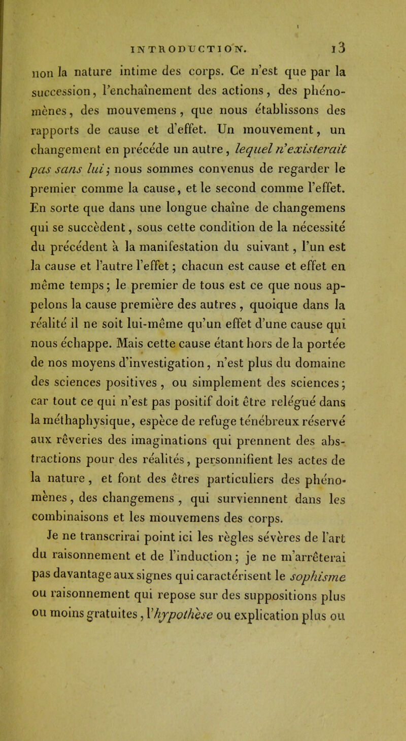 non la nature intime des corps. Ce n'est que par la succession, Fenchaînement des actions, des phéno- mènes , des mouvemens , que nous établissons des rapports de cause et d'effet. Un mouvement, un changement en préce'de un autre , lequel rf existerait pas sans lui; nous sommes convenus de regarder le premier comme la cause, et le second comme l'effet. En sorte que dans une longue chaîne de changemens qui se succèdent, sous cette condition de la nécessité du précédent à la manifestation du suivant, l'un est la cause et l'autre l'effet ; chacun est cause et effet en même temps ; le premier de tous est ce que nous ap- pelons la cause première des autres , quoique dans la réalité il ne soit lui-même qu'un effet d'une cause qui nous échappe. Mais cette cause étant hors de la portée de nos moyens d'investigation, n'est plus du domaine des sciences positives, ou simplement des sciences; car tout ce qui n'est pas positif doit être relégué dans la méthaphysique, espèce de refuge ténébreux réservé aux rêveries des imaginations qui prennent des abs- tractions pour des réalités, personnifient les actes de la nature, et font des êtres particuliers des phéno- mènes , des changemens , qui surviennent dans les combinaisons et les mouvemens des corps. Je ne transcrirai point ici les règles sévères de Fart du raisonnement et de l'induction ; je ne m'arrêterai pas davantage aux signes qui caractérisent le sophisme ou raisonnement qui repose sur des suppositions plus ou moins gratuites, Y hypothèse ou explication plus ou