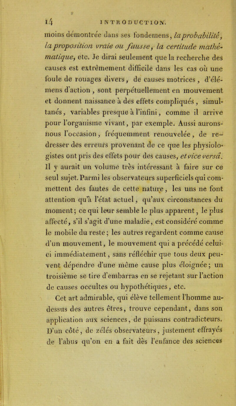 9 14 INTRODUCTION. moins démontrée dans ses fondemens, la probabilité, la proposition vraie ou fausse y la certitude mathé- matique, etc. Je dirai seulement que la recherche des causes est extrêmement difficile dans les cas où une foule de rouages divers, de causes motrices , d'élé- mens d'action , sont perpétuellement en mouvement et donnent naissance à des effets compliqués , simul- tanés, variables presque à l'infini, comme il arrive pour l'organisme vivant, par exemple. Aussi aurons- nous l'occasion, fréquemment renouvelée, de re- dresser des erreurs provenant de ce que les physiolo- gistes ont pris des effets pour des causes, et vice versa. Il y aurait un Volume très intéressant à faire sur ce seul sujet. Parmi les observateurs superficiels qui com- mettent des fautes de cette nature, les uns ne font attention qu'à l'état actuel, qu'aux circonstances du moment ; ce qui leur semble le plus apparent, le plus affecté, s'il s'agit d'une maladie, est considéré comme le mobile du reste ; les autres regardent comme cause d'un mouvement, le mouvement qui a précédé celui- ci immédiatement, sans réfléchir que tous deux peu- vent dépendre d'une même cause plus éloignée ; un troisième se tire d'embarras en se rejetant sur l'action de causes occultes ou hypothétiques, etc. Cet art admirable, qui élève tellement l'homme au- dessus des autres êtres, trouve cependant, dans son application aux sciences, de puissans contradicteurs. D'un côté, de zélés observateurs, justement effrayés de l'abus qu'on en a fait dès l'enfance des sciences