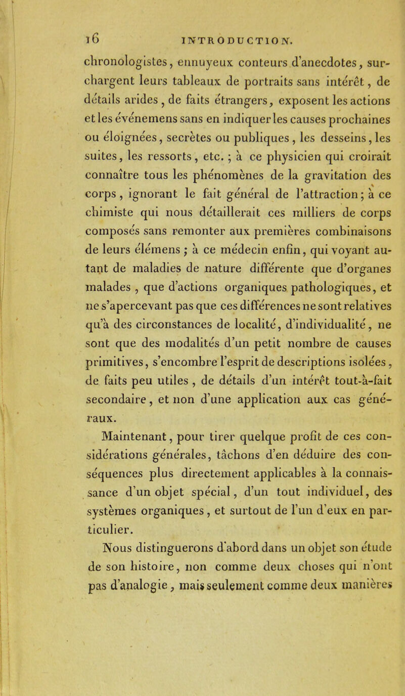 chronologistes, ennuyeux conteurs d'anecdotes, sur- chargent leurs tableaux de portraits sans intérêt, de détails arides , de faits étrangers, exposent les actions et les événemens sans en indiquer les causes prochaines ou éloignées, secrètes ou publiques , les desseins, les suites, les ressorts, etc. ; à ce physicien qui croirait connaître tous les phénomènes de la gravitation des corps , ignorant le fait général de l'attraction ; à ce chimiste qui nous détaillerait ces milliers de corps composés sans remonter aux premières combinaisons de leurs élémens ; à ce médecin enfin, qui voyant au- tant de maladies de nature différente que d'organes malades , que d'actions organiques pathologiques, et ne s'apercevant pas que ces différences ne sont relatives qu'à des circonstances de localité, d'individualité, ne sont que des modalités d'un petit nombre de causes primitives, s'encombre l'esprit de descriptions isolées, de faits peu utiles , de détails d'un intérêt tout-à-fait secondaire, et non d'une application aux cas géné- raux. Maintenant, pour tirer quelque profit de ces con- sidérations générales, tâchons d'en déduire des con- séquences plus directement applicables à la connais- sance d'un objet spécial, d'un tout individuel, des systèmes organiques, et surtout de l'un d'eux en par- ticulier. Nous distinguerons d'abord dans un objet son étude de son histoire, non comme deux choses qui n'ont pas d'analogie, mai* seulement comme deux manières