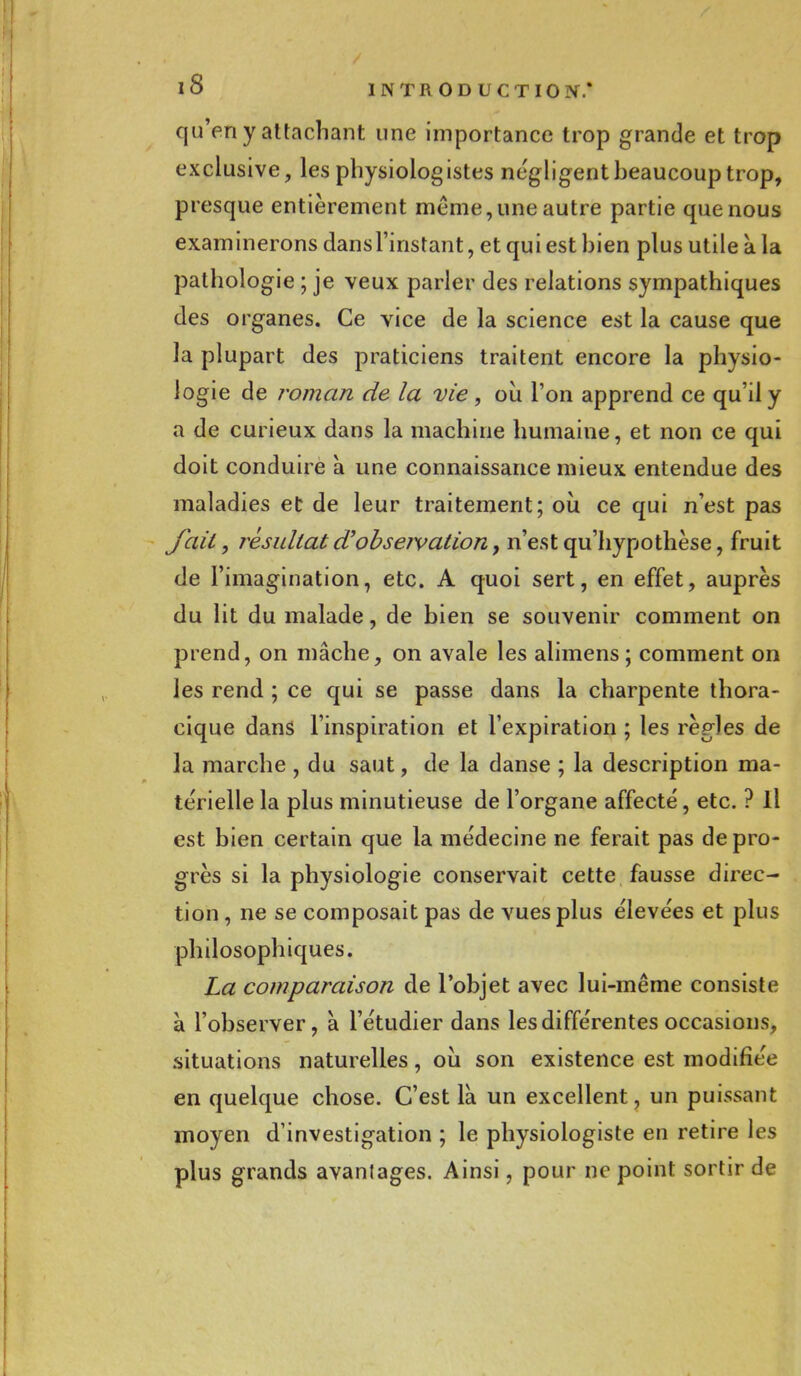 qu'en y attachant une importance trop grande et trop exclusive, les physiologistes négligentheaucouptrop, presque entièrement même, une autre partie que nous examinerons dansl'instant, et qui est hien plus utile à la pathologie ; je veux parler des relations sympathiques des organes. Ce vice de la science est la cause que la plupart des praticiens traitent encore la physio- logie de roman de la vie , où l'on apprend ce qu'il y a de curieux dans la machine humaine, et non ce qui doit conduire à une connaissance mieux entendue des maladies et de leur traitement; où ce qui n'est pas fait, résultat d'obseivation, n'est qu'hypothèse, fruit de l'imagination, etc. A quoi sert, en effet, auprès du lit du malade, de bien se souvenir comment on prend, on mâche, on avale les alimens ; comment on les rend ; ce qui se passe dans la charpente thora- cique dans l'inspiration et l'expiration ; les règles de la marche , du saut, de la danse ; la description ma- térielle la plus minutieuse de l'organe affecté, etc. ? Il est bien certain que la médecine ne ferait pas de pro- grès si la physiologie conservait cette fausse direc- tion , ne se composait pas de vues plus élevées et plus philosophiques. La comparaison de l'objet avec lui-même consiste à l'observer, à l'étudier dans les différentes occasions, situations naturelles, où son existence est modifiée en quelque chose. C'est là un excellent, un puissant moyen d'investigation ; le physiologiste en retire les plus grands avantages. Ainsi, pour ne point sortir de