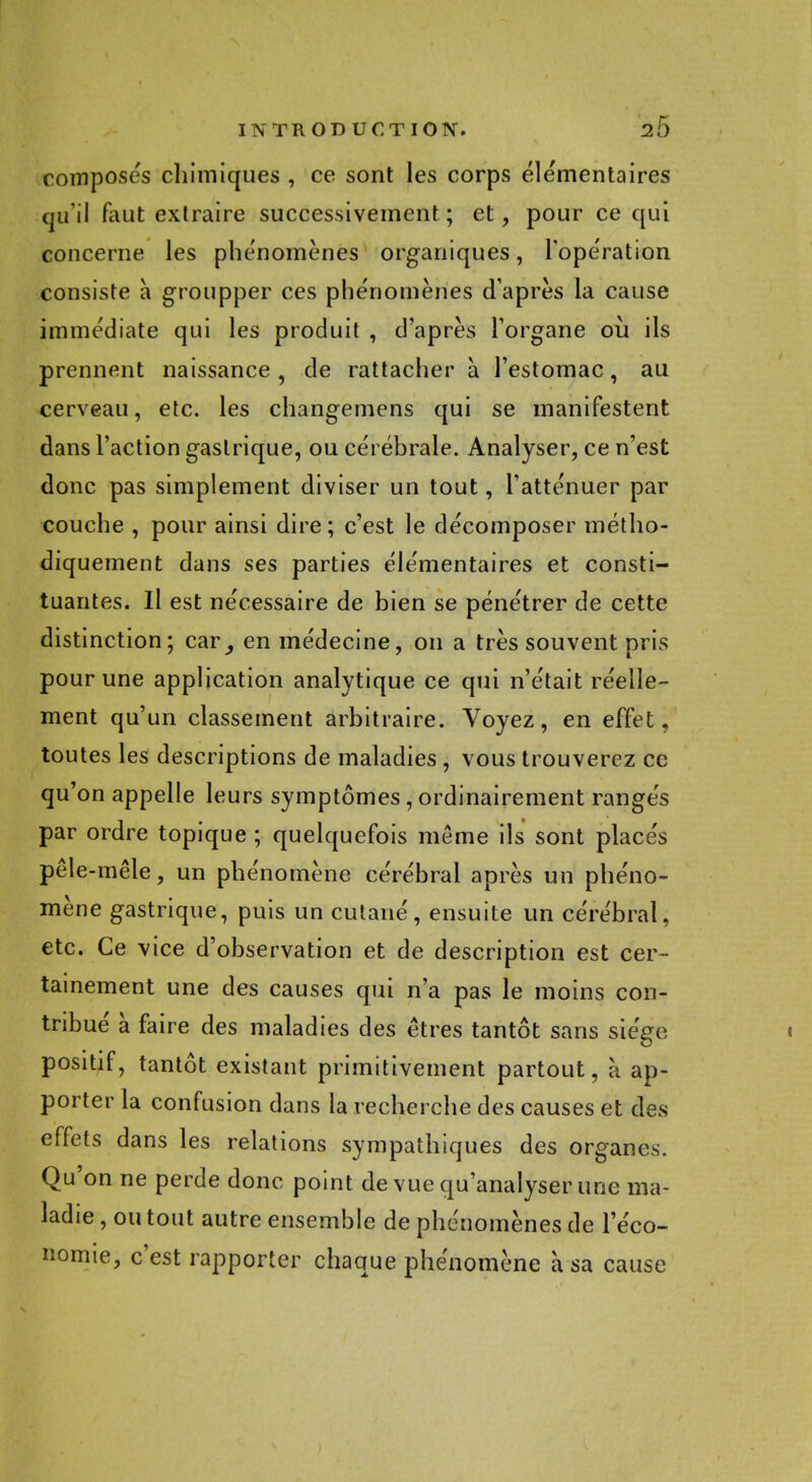 composes chimiques , ce sont les corps élémentaires qu'il faut extraire successivement; et, pour ce qui concerne les phe'nomènes organiques, l'opération consiste à groupper ces phénomènes d'après la cause immédiate qui les produit , d'après l'organe où ils prennent naissance , de rattacher à l'estomac, au cerveau, etc. les changemens qui se manifestent dans l'action gastrique, ou cérébrale. Analyser, ce n'est donc pas simplement diviser un tout, l'atténuer par couche , pour ainsi dire; c'est le décomposer métho- diquement dans ses parties élémentaires et consti- tuantes. Il est nécessaire de bien se pénétrer de cette distinction; car^ en médecine, on a très souvent pris pour une application analytique ce qui n'était réelle- ment qu'un classement arbitraire. Voyez, en effet, toutes les descriptions de maladies , vous trouverez ce qu'on appelle leurs symptômes, ordinairement rangés par ordre topique ; quelquefois môme ils sont placés pêle-mêle, un phénomène cérébral après un phéno- mène gastrique, puis un cutané, ensuite un cérébral, etc. Ce vice d'observation et de description est cer- tainement une des causes qui n'a pas le moins con- tribué à faire des maladies des êtres tantôt sans siège positif, tantôt existant primitivement partout, à ap- porter la confusion dans la recherche des causes et des effets dans les relations sympathiques des organes. Qu'on ne perde donc point de vue qu'analyser une ma- ladie , ou tout autre ensemble de phénomènes de l'éco- nomie, c'est rapporter chaque phénomène à sa cause