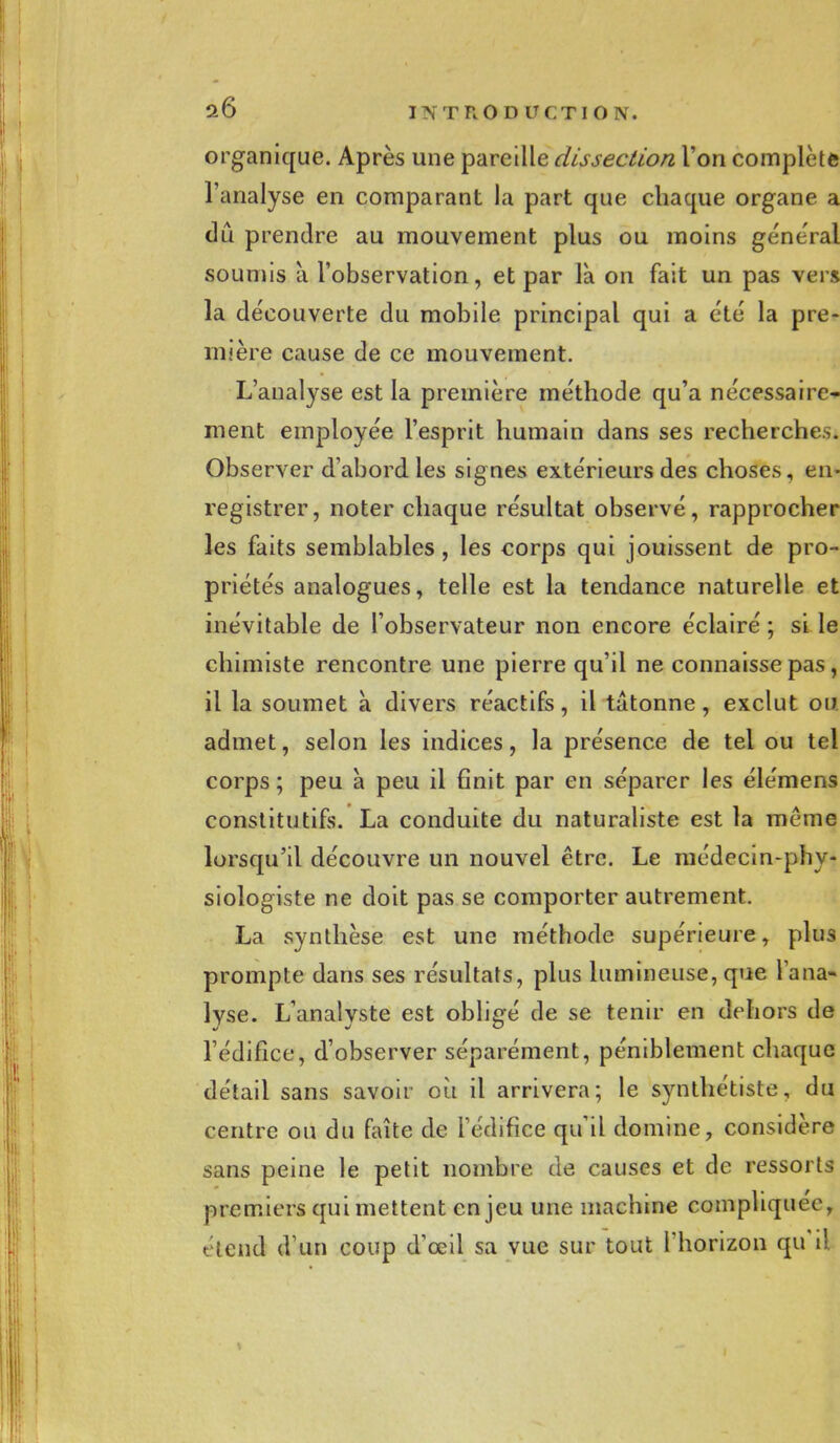 organique. Après une pareille dissection l'on complète l'analyse en comparant la part que chaque organe a dû prendre au mouvement plus ou moins général soumis à l'observation, et par là on fait un pas vers la découverte du mobile principal qui a été la pre- mière cause de ce mouvement. L'analyse est la première méthode qu'a nécessaire- ment employée l'esprit humain dans ses recherches. Observer d'abord les signes extérieurs des choses, en- registrer, noter chaque résultat observé, rapprocher les faits semblables, les corps qui jouissent de pro- priétés analogues, telle est la tendance naturelle et inévitable de l'observateur non encore éclairé ; si le chimiste rencontre une pierre qu'il ne connaisse pas, il la soumet à divers réactifs, il tâtonne, exclut ou admet, selon les indices, la présence de tel ou tel corps ; peu à peu il finit par en séparer les élémens constitutifs. La conduite du naturaliste est la même lorsqu'il découvre un nouvel être. Le médecin-phy- siologiste ne doit pas se comporter autrement. La synthèse est une méthode supérieure, plus prompte dans ses résultats, plus lumineuse, que l'ana- lyse. L'analyste est obligé de se tenir en dehors de l'édifice, d'observer séparément, péniblement chaque détail sans savoir où il arrivera; le synthétiste, du centre ou du faîte de l'édifice qu'il domine, considère sans peine le petit nombre de causes et de ressorts premiers qui mettent enjeu une machine compliquée, étend d'un coup d'oeil sa vue sur tout l'horizon qu'il