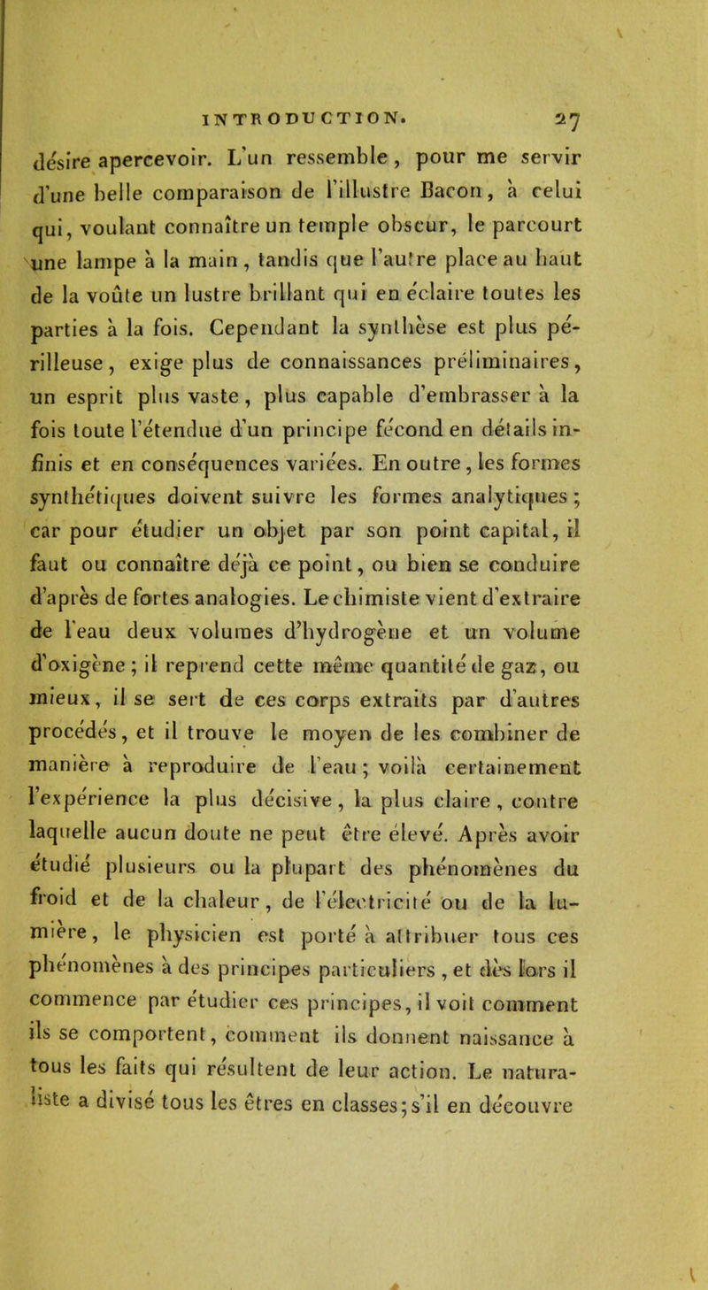 désire apercevoir. L'un ressemble , pour me servir d'une belle comparaison de l'illustre Bacon, à celui qui, voulant connaître un temple obscur, le parcourt une lampe à la main, tandis que l'auîre place au baut de la voûte un lustre brillant qui en éclaire toutes les parties à la fois. Cependant la synthèse est plus pé- rilleuse, exige plus de connaissances préliminaires, un esprit plus vaste, plus capable d'embrasser à la fois toute l'étendue d'un principe fécond en détails in- finis et en conséquences variées. En outre, les formes synthétiques doivent suivre les formes analytiques ; car pour étudier un objet par son point capital, il faut ou connaître déjà ce point, ou bien se conduire d'après de fortes analogies. Le chimiste vient d'extraire de leau deux volumes d'hydrogène et un volume d'oxigine; il reprend cette même quantité de gaz , ou mieux, il se sert de ces corps extraits par d'autres procédés, et il trouve le moyen de les combiner de manière à reproduire de l eau ; voilà certainement l'expérience la plus décisive, la plus claire, contre laquelle aucun doute ne peut être élevé. Après avoir étudié plusieurs ou la plupart des phénomènes du froid et de la chaleur, de l'électricité ou de la lu- mière, le physicien est porté à attribuer tous ces phénomènes à des principes particuliers , et dès lors il commence par étudier ces principes, il voit comment ils se comportent, comment ils donnent naissance à tous les faits qui résultent de leur action. Le natura- liste a divisé tous les êtres en classes;s'il en découvre