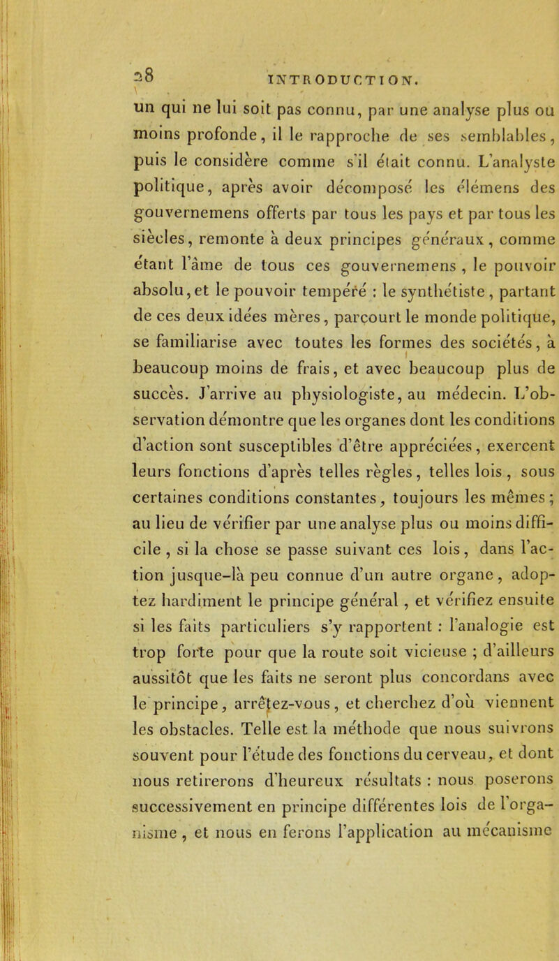 un qui ne lui soit pas connu, par une analyse plus ou moins profonde, il le rapproche de ses .semblables, puis le considère comme s'il était connu. L'analyste politique, après avoir décompose' les élémens des gouvernemens offerts par tous les pays et par tous les siècles, remonte à deux principes généraux, comme étant l'âme de tous ces gouvernemens , le pouvoir absolu,et le pouvoir tempéré : le synthétiste , partant de ces deux idées mères, parcourt le monde politique, se familiarise avec toutes les formes des sociétés, à beaucoup moins de frais, et avec beaucoup plus de succès. J'arrive au physiologiste, au médecin. L'ob- servation démontre que les organes dont les conditions d'action sont susceptibles d'être appréciées, exercent leurs fonctions d'après telles règles, telles lois, sous certaines conditions constantes, toujours les mêmes; au lieu de vérifier par une analyse plus ou moins diffi- cile , si la chose se passe suivant ces lois, dans l'ac- tion jusque-la peu connue d'un autre organe, adop- tez hardiment le principe général , et vérifiez ensuite si les faits particuliers s'y rapportent : l'analogie est trop forte pour que la route soit vicieuse ; d'ailleurs aussitôt que les faits ne seront plus concordans avec le principe, arrêtez-vous, et cherchez d'où viennent les obstacles. Telle est la méthode que nous suivrons souvent pour l'étude des fonctions du cerveau, et dont nous retirerons d'heureux résultats : nous poserons successivement en principe différentes lois de 1 orga- nisme , et nous en ferons l'application au mécanisme