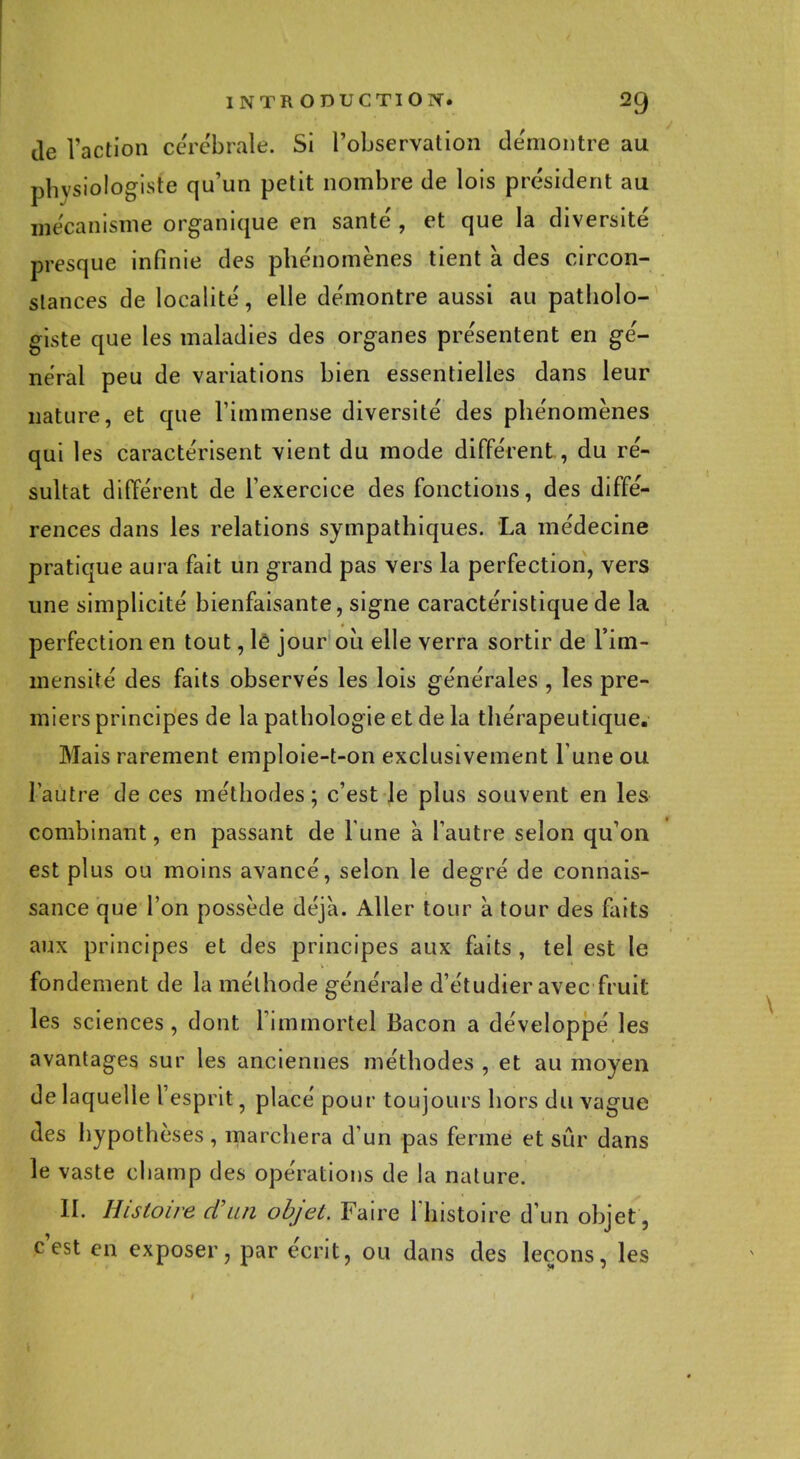 de l'action cérébrale. Si l'observation démontre au physiologiste qu'un petit nombre de lois président au mécanisme organique en santé , et que la diversité presque infinie des phénomènes tient a des circon- stances de localité, elle démontre aussi au patholo- giste que les maladies des organes présentent en gé- néral peu de variations bien essentielles dans leur nature, et que l'immense diversité des phénomènes qui les caractérisent vient du mode différent, du ré- sultat différent de l'exercice des fonctions, des diffé- rences dans les relations sympathiques. La médecine pratique aura fait un grand pas vers la perfection, vers une simplicité bienfaisante, signe caractéristique de la perfection en tout, lé jour où elle verra sortir de l'im- mensité des faits observés les lois générales , les pre- miers principes de la pathologie et de la thérapeutique. Mais rarement emploie-t-on exclusivement l une ou l'autre de ces méthodes; c'est le plus souvent en les combinant, en passant de l une à l'autre selon qu'on est plus ou moins avancé, selon le degré de connais- sance que l'on possède déjà. Aller tour à tour des faits aux principes et des principes aux faits , tel est le fondement de la méthode générale d'étudier avec fruit les sciences, dont l'immortel Bacon a développé les avantages sur les anciennes méthodes , et au moyen de laquelle l'esprit, placé pour toujours hors du vague des hypothèses , marchera d'un pas ferme et sûr dans le vaste champ des opérations de la nature. II. Histoire d'un objet. Faire l'histoire d'un objet, c'est en exposer, par écrit, ou dans des leçons, les