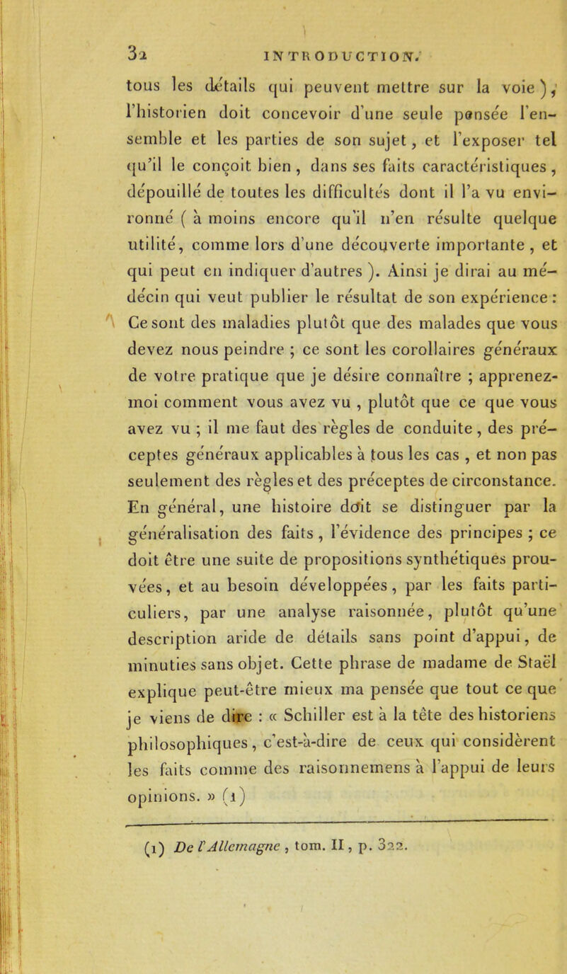 tous les détails qui peuvent mettre sur la voie),' l'historien doit concevoir d une seule pensée l'en- semble et les parties de son sujet, et l'exposer tel qu'il le conçoit bien, dans ses faits caractéristiques, dépouillé de toutes les difficultés dont il l'a vu envi- ronné ( à moins encore qu'il n'en résulte quelque utilité, comme lors d une découverte importante , et qui peut en indiquer d'autres ). Ainsi je dirai au mé- décin qui veut publier le résultat de son expérience : Ce sont des maladies plutôt que des malades que vous devez nous peindre ; ce sont les corollaires généraux de votre pratique que je désire connaître ; apprenez- moi comment vous avez vu , plutôt que ce que vous avez vu ; il me faut des règles de conduite, des pré- ceptes généraux applicables à jtous les cas , et non pas seulement des règles et des préceptes de circonstance. En général, une histoire doit se distinguer par la généralisation des faits , l'évidence des principes ; ce doit être une suite de propositions synthétiques prou- vées, et au besoin développées, par les faits parti- culiers, par une analyse raisonnée, plutôt qu'une description aride de détails sans point d'appui, de minuties sans objet. Cette phrase de madame de Staël explique peut-être mieux ma pensée que tout ce que je viens de dire : « Schiller est à la tête des historiens philosophiques, c'est-à-dire de ceux qui considèrent les faits comme des raisonnemens à l'appui de leurs opinions. » (i) (1) De VAllemagne , tom. II, p. 3p.?..