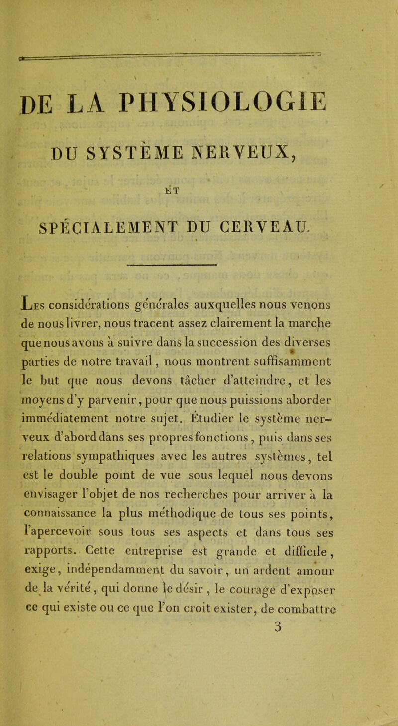 DE LA PHYSIOLOGIE DU SYSTÈME NERVEUX, ET SPÉCIALEMENT DU CERVEAU. Les considérations générales auxquelles nous venons de nous livrer, nous tracent assez clairement la marche que nous avons à suivre dans la succession des diverses parties de notre travail, nous montrent suffisamment le but que nous devons tâcher d'atteindre, et les moyens d'y parvenir, pour que nous puissions aborder immédiatement notre sujet. Étudier le système ner- veux d'abord dans ses propres fonctions, puis dans ses relations sympathiques avec les autres systèmes, tel est le double point de vue sous lequel nous devons envisager l'objet de nos recherches pour arriver à la connaissance la plus méthodique de tous ses points, l'apercevoir sous tous ses aspects et dans tous ses rapports. Cette entreprise est grande et difficile, exige, indépendamment du savoir, un ardent amour de la vérité, qui donne \e désir , le courage d'ex poser ce qui existe ou ce que l'on croit exister, de combattre