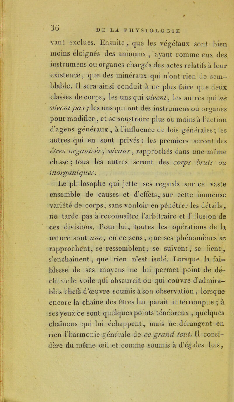 vaut exclues. Ensuite , que les végétaux sont bien moins éloignés des animaux, ayant comme eux des instrumens ou organes chargés des actes relatifs à leur existence, que des minéraux qui n'ont rien de sem- blable. Il sera ainsi conduit à ne plus faire que deux classes de corps, les uns qui vivent, les autres qui ne vivent pas ; les uns qui ont des instrumens ou organes pour modifier , et se soustraire plus ou moins à l'action d'agens généraux, à l'influence de lois générales; les autres qui en sont privés : les premiers seront des êtres organisés, vivans, rapprochés dans une même classe ; tous les autres seront des corps bruts ou inorganiques. Le philosophe qui jette ses regards sur ce vaste ensemble de causes et d'effets, sur cette immense variété de corps, sans vouloir en pénétrer les détails, ne tarde pas à reconnaître l'arbitraire et l'illusion de ces divisions. Pour lui, toutes les opérations de la nature sont une, en ce sens, que ses phénomènes se rapprochant, se ressemblent, se suivent, se lient, s'enchaînent, que rien n'est isolé. Lorsque la fai- blesse de ses moyens ne lui permet point de dé- chirer le voile qui obscurcit ou qui couvre d'admira- bles chefs-d'œuvre soumis à son observation , lorsque encore la chaîne des êtres lui paraît interrompue ; à ses yeux ce sont quelques points ténébreux , quelques chaînons qui lui échappent, mais ne dérangent en rien l'harmonie générale de ce grand tout. Il consi- dère du même œil et comme soumis a d'égales lois,