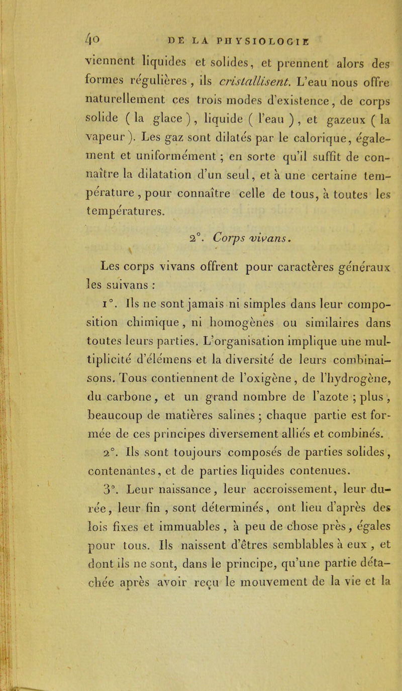 viennent liquides et solides, et prennent alors des formes régulières , ils cristallisent. L'eau nous offre naturellement ces trois modes d'existence, de corps solide ( la glace ) , liquide ( l'eau ) , et gazeux ( la vapeur). Les gaz sont dilatés par le calorique, égale- ment et uniformément ; en sorte qu'il suffit de con- naître la dilatation d'un seul, et a une certaine tem- pérature , pour connaître celle de tous, à toutes les températures. 2°. Corps vivans. **-1-1 * \ 4,' <• * ■' ■ * yf Les corps vivans offrent pour caractères généraux les suivans : i°. Ils ne sont jamais ni simples dans leur compo- sition chimique, ni homogènes ou similaires dans toutes leurs parties. L'organisation implique une mul- tiplicité d'élémens et la diversité de leurs combinai- sons. Tous contiennent de l'oxigène, de l'hydrogène, du carbone, et un grand nombre de l'azote ; plus , beaucoup de matières salines ; chaque partie est for- mée de ces principes diversement alliés et combinés. 2°. Ils sont toujours composés de parties solides, contenantes, et de parties liquides contenues. 3°. Leur naissance, leur accroissement, leur du- rée, leur fin , sont déterminés, ont lieu d'après des lois fixes et immuables , a peu de chose près, égales pour tous. Ils naissent d'êtres semblables à eux , et dont ils ne sont, dans le principe, qu'une partie déta- chée après avoir reçu le mouvement de la vie et la