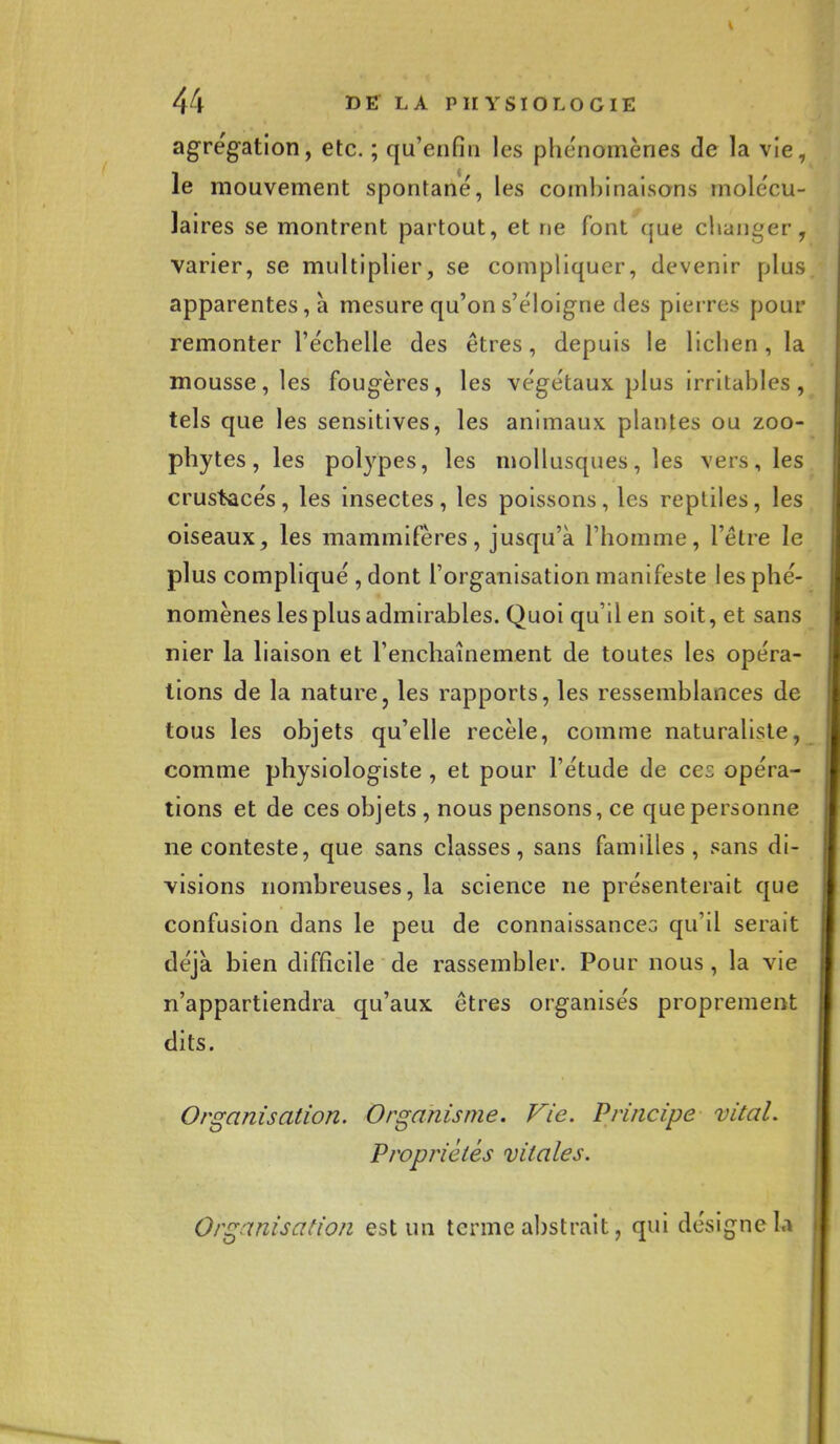 agrégation, etc. ; qu'enfin les phénomènes de la vie, le mouvement spontané, les combinaisons molécu- laires se montrent partout, et ne font que changer, varier, se multiplier, se compliquer, devenir plus apparentes, à mesure qu'on s'éloigne des pierres pour remonter l'échelle des êtres, depuis le lichen, la mousse, les fougères, les végétaux plus irritables, tels que les sensitives, les animaux plantes ou zoo- phytes, les polypes, les mollusques, les vers, les crustacés, les insectes, les poissons, les reptiles, les oiseaux, les mammifères, jusqu'à l'homme, l'être le plus compliqué , dont l'organisation manifeste les phé- nomènes les plus admirables. Quoi qu'il en soit, et sans nier la liaison et l'enchaînement de toutes les opéra- tions de la nature, les rapports, les ressemblances de tous les objets qu'elle recèle, comme naturaliste, comme physiologiste , et pour l'étude de cez opéra- tions et de ces objets , nous pensons, ce que personne ne conteste, que sans classes, sans familles, sans di- visions nombreuses, la science ne présenterait que confusion dans le peu de connaissances qu'il serait déjà bien difficile de rassembler. Pour nous , la vie n'appartiendra qu'aux êtres organisés proprement dits. Organisation. Organisme. Vie. Principe vital. Propriétés vitales. Organisation est un terme abstrait, qui désigne la