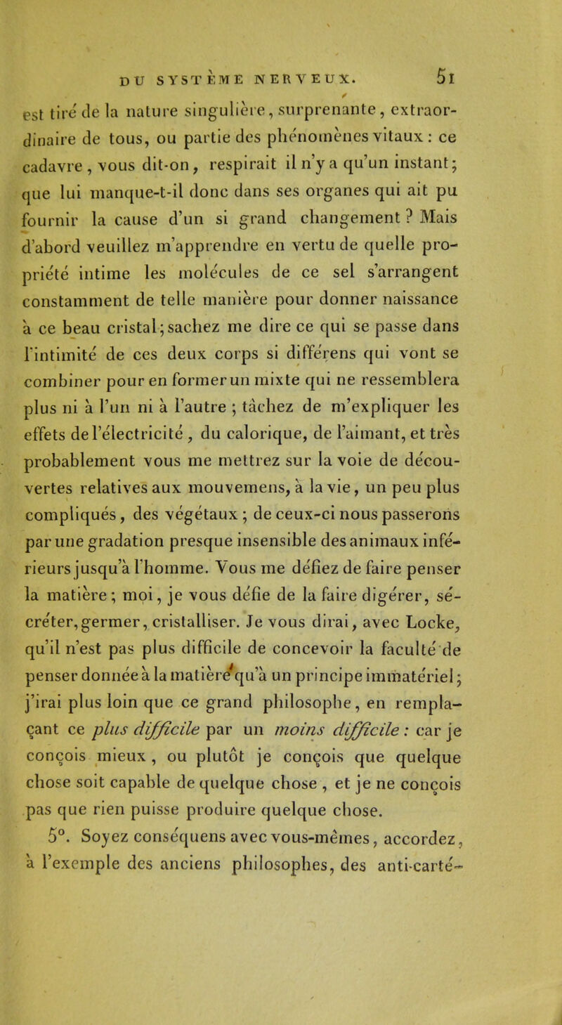 est tiré dé la nature singulière, surprenante, extraor- dinaire de tous, ou partie des phénomènes vitaux : ce cadavre , vous dit-on, respirait il n'y a qu'un instant; que lui manque-t-il donc dans ses organes qui ait pu fournir la cause d'un si grand changement ? Mais d'abord veuillez m'apprendre en vertu de quelle pro- priété intime les molécules de ce sel s'arrangent constamment de telle manière pour donner naissance a ce beau cristal;sachez me dire ce qui se passe dans l'intimité de ces deux corps si différens qui vont se combiner pour en former un mixte qui ne ressemblera plus ni à l'un ni à l'autre ; tachez de m'expliquer les effets de l'électricité , du calorique, de l'aimant, et très probablement vous me mettiez sur la voie de décou- vertes relatives aux mouvemens, à la vie, un peu plus compliqués, des végétaux; de ceux-ci nous passerons par une gradation presque insensible des animaux infé- rieurs jusqu'à l'homme. Vous me défiez de faire penser la matière; moi, je vous défie de la faire digérer, sé- créter, germer, cristalliser. Je vous dirai, avec Locke, qu'il n'est pas plus difficile de concevoir la faculté de penser donnée à la matière'qu'à un principe immatériel ; j'irai plus loin que ce grand philosophe, en rempla- çant ce plus difficile par un moins difficile : car je conçois mieux , ou plutôt je conçois que quelque chose soit capable de quelque chose , et je ne conçois pas que rien puisse produire quelque chose. 5°. Soyez conséquens avec vous-mêmes, accordez, à l'exemple des anciens philosophes, des anti-carte-