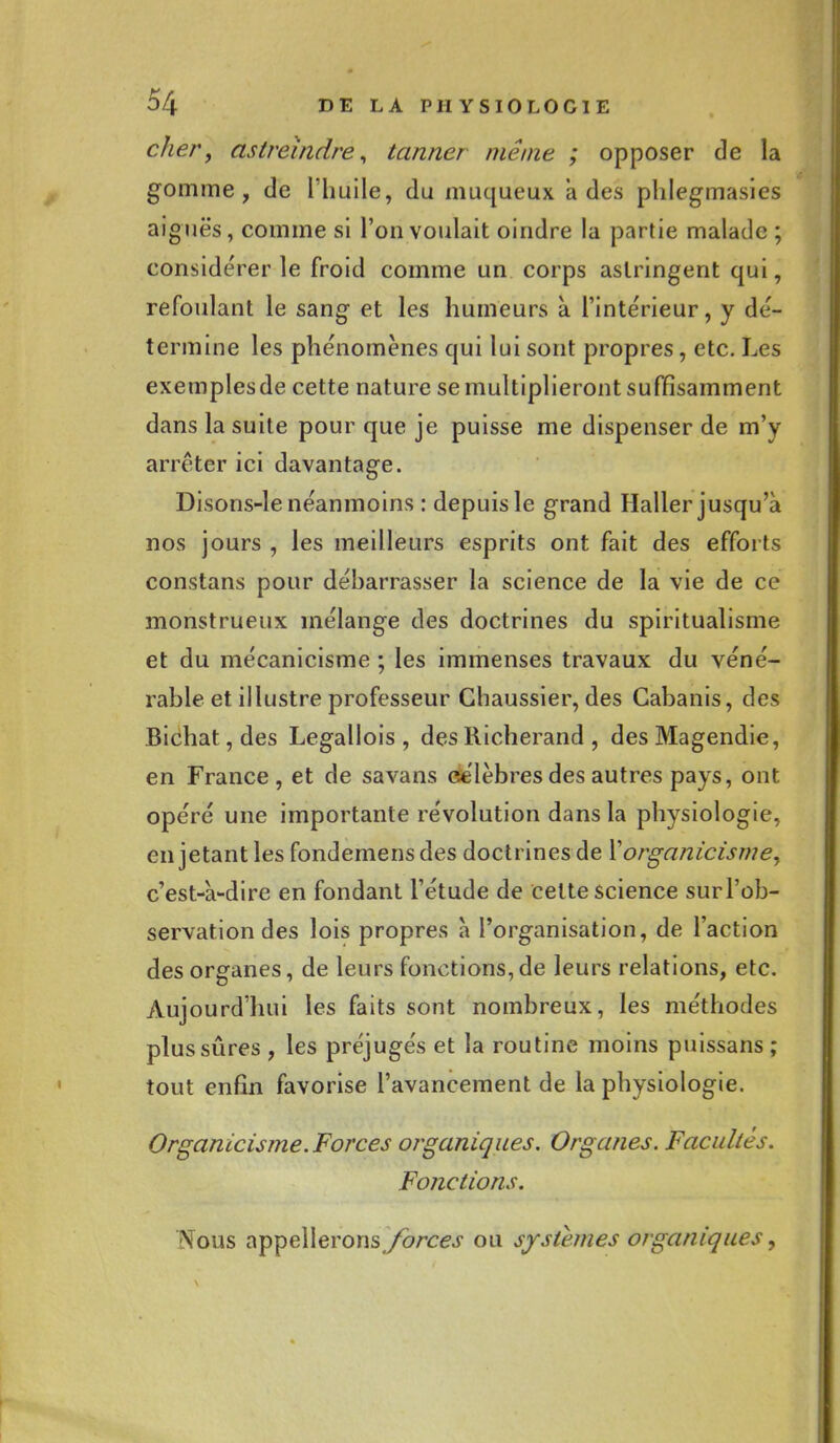 cher, astreindre, tanner même ; opposer de la gomme, de l'huile, du muqueux a des phlegmasies aiguës, comme si l'on voulait oindre la partie malade ; considérer le froid comme un corps astringent qui, refoulant le sang- et les humeurs à l'intérieur, y dé- termine les phénomènes qui lui sont propres, etc. Les exemplesde cette nature se multiplieront suffisamment dans la suite pour que je puisse me dispenser de m'y arrêter ici davantage. Disons-le néanmoins : depuis le grand Haller jusqu'à nos jours , les meilleurs esprits ont fait des efforts constans pour débarrasser la science de la vie de ce monstrueux mélange des doctrines du spiritualisme et du mécanicisme ; les immenses travaux du véné- rable et illustre professeur Ghaussier, des Cabanis, des Bichat,des Legallois , desRicherand , desMagendie, en France, et de savans csélèbres des autres pays, ont opéré une importante révolution dans la physiologie, en jetant les fondemensdes doctrines de ïorganicisme, c'est-à-dire en fondant l'étude de celte science sur l'ob- servation des lois propres à l'organisation, de l'action des organes, de leurs fonctions, de leurs relations, etc. Aujourd'hui les faits sont nombreux, les méthodes plus sûres , les préjugés et la routine moins puissans ; tout enfin favorise l'avancement de la physiologie. Organicisme. Forces organiques. Organes. Facultés. Fonctions. Nous appellerons(/orce.f ou systèmes organiques,