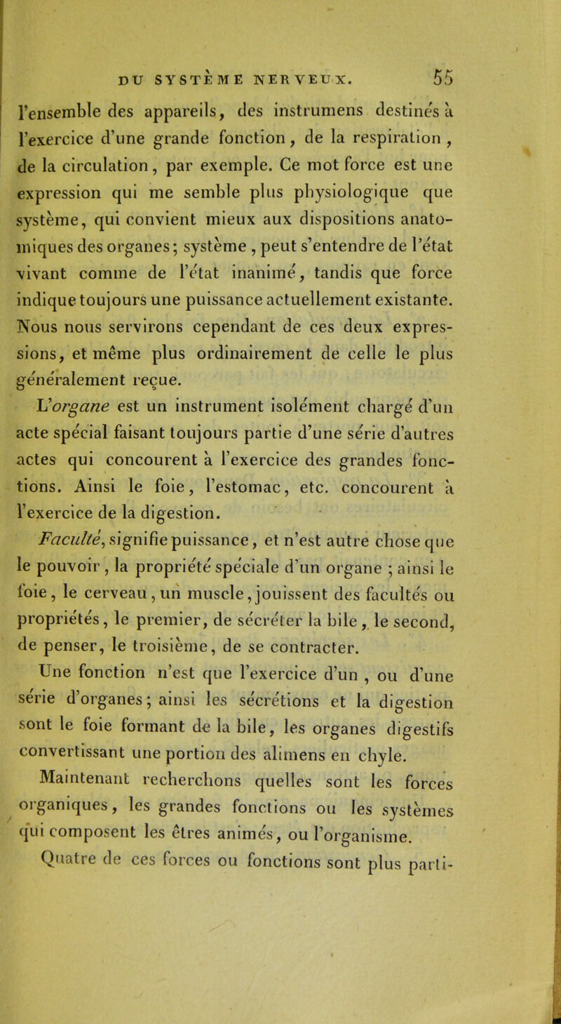 l'ensemble des appareils, des instrumens destines a l'exercice d'une grande fonction, de la respiration , de la circulation, par exemple. Ce mot force est une expression qui me semble plus physiologique que système, qui convient mieux aux dispositions anato- miques des organes; système , peut s'entendre de l'état vivant comme de l'état inanimé, tandis que force indique toujours une puissance actuellement existante. Nous nous servirons cependant de ces deux expres- sions, et même plus ordinairement de celle le plus généralement reçue. Uorgane est un instrument isolément chargé d'un acte spécial faisant toujours partie d'une série d'autres actes qui concourent à l'exercice des grandes fonc- tions. Ainsi le foie, l'estomac, etc. concourent à l'exercice de la digestion. Faculté, signifie puissance, et n'est autre chose que le pouvoir , la propriété spéciale d'un organe ; ainsi le foie, le cerveau, un muscle Jouissent des facultés ou propriétés, le premier, de sécréter la bile, le second, de penser, le troisième, de se contracter. Une fonction n'est que l'exercice d'un , ou d'une série d'organes ; ainsi les sécrétions et la digestion sont le foie formant de la bile, les organes digestifs convertissant une portion des alimens en chyle. Maintenant recherchons quelles sont les forces organiques, les grandes fonctions ou les systèmes qui composent les êtres animés, ou l'organisme. Quatre de ces forces ou fonctions sont plus parti-